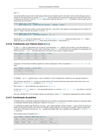 Tutorial de Introdução Do MySQL

(mês 1).
Você pode também escrever uma consulta para que funcione sem importar qual é o mês atual. Assim você não têm quee usar um
número de mês em particular na consulta. DATE_ADD() permite adicionar um intervalo de tempo para uma data fornecida. Se você adicionar um mês para o valor de CURDATE, então extrair a parte do mês com MONTH(), o resultado é o mês no qual você deseja procurar por aniversários:
mysql> SELECT name, birth FROM pet
-> WHERE MONTH(birth) = MONTH(DATE_ADD(CURDATE(), INTERVAL 1 MONTH));

Uma maneira diferente para realizar a mesma tarefa é adicionar 1 para obter o mês seguinte ao atual (depois de usar a função módulo (MOD) para o valor do mês retornar 0 se ele for 12):
mysql> SELECT name, birth FROM pet
-> WHERE MONTH(birth) = MOD(MONTH(CURDATE()), 12) + 1;

Perceba que MONTH retorna um número entre 1 e 12. E MOD(alguma_coisa,12) retorna um número entre 0 e 11. Então a
adição tem que ser feita depois do MOD(), senão iríamos de Novembro (11) para Janeiro (1).

3.3.4.6. Trabalhando com Valores Nulos (NULL)
O valor NULL pode ser supreendente até você usá-lo. Conceitualmente, NULL significa valor em falta ou valor desconhecido e é
tratado de uma forma diferente de outros valores. Para testar o valor NULL, você não pode usar os operadores de comparações aritméticas como em =, <, ou !=. Para demonstrar para você mesmo, tente executar a seguinte consulta:
mysql> SELECT 1 = NULL, 1 != NULL, 1 < NULL, 1 > NULL;
+----------+-----------+----------+----------+
| 1 = NULL | 1 != NULL | 1 < NULL | 1 > NULL |
+----------+-----------+----------+----------+
|
NULL |
NULL |
NULL |
NULL |
+----------+-----------+----------+----------+

Claramente você não obterá resultados significativos destas comparações. Utilize os operadores IS NULL e IS NOT NULL no
lugar:
mysql> SELECT 1 IS NULL, 1 IS NOT NULL;
+-----------+---------------+
| 1 IS NULL | 1 IS NOT NULL |
+-----------+---------------+
|
0 |
1 |
+-----------+---------------+

No MySQL, 0 ou NULL significa falso e o resto é verdadeiro. O valor verdadeiro por o padrão em uma operação booleana é 1.
Este tratamento especial de NULL é porque, na seção anterior, foi necessário determinar quais animais não estavam mais vivos
usando death IS NOT NULL no lugar de death <> NULL.
Dois valores NULL são considerados como iguais em um GROUP BY.
Ao fazer um ORDER BY, valores NULL são apresentados primeiro se você fizer ORDER BY ... ASC e por último se você fizer
ORDER BY ... DESC.
Note que o MySQL 4.0.2 a 4.0.10 sempre ordenam, incorretamente, valores NULL em primeiro independente da ordem escolhida.

3.3.4.7. Combinação de padrões
O MySQL fornece combinação de padrões do SQL bem como na forma de combinação de padrões baseado nas expressões regulares extendidas similares àquelas usadas pelos utilitários Unix como o vi, grep e sed.
A combinação de padrões SQL lhe permite você usar _ para coincidir qualquer caractere simples e % para coincidir um número arbitrário de caracteres (incluindo zero caracter). No MySQL, padrões SQL são caso insensitivo por padrão. Alguns exemplos são
vistos abaixo. Perceba que você não usa = ou != quando usar padrões SQL; use os operadores de comparação LIKE ou NOT LIKE neste caso.
Para encontrar nomes começando com ‘b’:
mysql> SELECT * FROM pet WHERE name LIKE "b%";
+--------+--------+---------+------+------------+------------+
| name
| owner | species | sex | birth
| death
|
+--------+--------+---------+------+------------+------------+
| Buffy | Harold | dog
| f
| 1989-05-13 | NULL
|
| Bowser | Diane | dog
| m
| 1989-08-31 | 1995-07-29 |
+--------+--------+---------+------+------------+------------+

133

 
