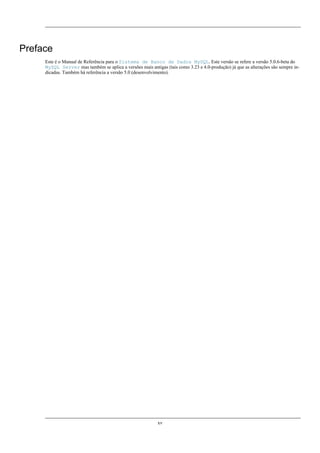 Preface
Este é o Manual de Referência para o Sistema de Banco de Dados MySQL. Este versão se refere a versão 5.0.6-beta do
MySQL Server mas também se aplica a versões mais antigas (tais como 3.23 e 4.0-produção) já que as alterações são sempre indicadas. Também há referência a versão 5.0 (desenvolvimento).

xv

 
