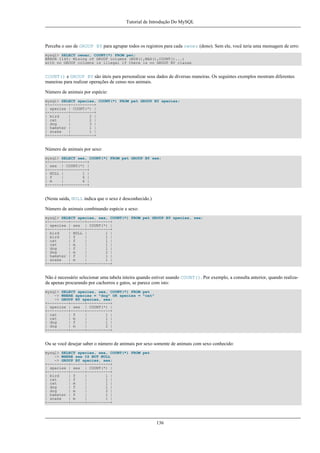 Tutorial de Introdução Do MySQL

Perceba o uso de GROUP BY para agrupar todos os registros para cada owner (dono). Sem ele, você teria uma mensagem de erro:
mysql> SELECT owner, COUNT(*) FROM pet;
ERROR 1140: Mixing of GROUP columns (MIN(),MAX(),COUNT()...)
with no GROUP columns is illegal if there is no GROUP BY clause

COUNT() e GROUP BY são úteis para personalizar seus dados de diversas maneiras. Os seguintes exemplos mostram diferentes
maneiras para realizar operações de censo nos animais.
Número de animais por espécie:
mysql> SELECT species, COUNT(*) FROM pet GROUP BY species;
+---------+----------+
| species | COUNT(*) |
+---------+----------+
| bird
|
2 |
| cat
|
2 |
| dog
|
3 |
| hamster |
1 |
| snake
|
1 |
+---------+----------+

Número de animais por sexo:
mysql> SELECT sex, COUNT(*) FROM pet GROUP BY sex;
+------+----------+
| sex | COUNT(*) |
+------+----------+
| NULL |
1 |
| f
|
4 |
| m
|
4 |
+------+----------+

(Nesta saída, NULL indica que o sexo é desconhecido.)
Número de animais combinando espécie e sexo:
mysql> SELECT species, sex, COUNT(*) FROM pet GROUP BY species, sex;
+---------+------+----------+
| species | sex | COUNT(*) |
+---------+------+----------+
| bird
| NULL |
1 |
| bird
| f
|
1 |
| cat
| f
|
1 |
| cat
| m
|
1 |
| dog
| f
|
1 |
| dog
| m
|
2 |
| hamster | f
|
1 |
| snake
| m
|
1 |
+---------+------+----------+

Não é necessário selecionar uma tabela inteira quando estiver usando COUNT(). Por exemplo, a consulta anterior, quando realizada apenas procurando por cachorros e gatos, se parece com isto:
mysql> SELECT species, sex, COUNT(*) FROM pet
-> WHERE species = "dog" OR species = "cat"
-> GROUP BY species, sex;
+---------+------+----------+
| species | sex | COUNT(*) |
+---------+------+----------+
| cat
| f
|
1 |
| cat
| m
|
1 |
| dog
| f
|
1 |
| dog
| m
|
2 |
+---------+------+----------+

Ou se você desejar saber o número de animais por sexo somente de animais com sexo conhecido:
mysql> SELECT species, sex, COUNT(*) FROM pet
-> WHERE sex IS NOT NULL
-> GROUP BY species, sex;
+---------+------+----------+
| species | sex | COUNT(*) |
+---------+------+----------+
| bird
| f
|
1 |
| cat
| f
|
1 |
| cat
| m
|
1 |
| dog
| f
|
1 |
| dog
| m
|
2 |
| hamster | f
|
1 |
| snake
| m
|
1 |
+---------+------+----------+

136

 