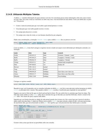 Tutorial de Introdução Do MySQL

3.3.4.9. Utilizando Múltiplas Tabelas
A tabela pet mantém informações de quais animais você tem. Se você deseja gravar outras informações sobre eles como eventos
em suas vidas, tais como visitas ao veterinário ou sobre suas crias, você necessitará de outra tabela. Como esta tabela deve se parecer ? Ela precisa:
•

Conter o nome do animal para que você saiba a qual animal pertence o evento.

•

Uma data para que você saiba quando ocorreu o evento.

•

Um campo para descrever o evento.

•

Um campo com o tipo de evento, se você desejar classificá-los por categoria.

Dadas estas considerações, a instrução CREATE TABLE para a tabela event deve se parecer com isto:
mysql> CREATE TABLE event (name VARCHAR(20), date DATE,
-> type VARCHAR(15), remark VARCHAR(255));

Como na tabela pet, é mais fácil carregar os registros iniciais criando um arquivo texto delimitado por tabulações contendo a informação:
name

date

type

remark

Fluffy

1995-05-15

litter

4 kittens, 3 female, 1 male

Buffy

1993-06-23

litter

5 puppies, 2 female, 3 male

Buffy

1994-06-19

litter

3 puppies, 3 female

Chirpy

1999-03-21

vet

needed beak straightened

Slim

1997-08-03

vet

broken rib

Bowser

1991-10-12

kennel

Fang

1991-10-12

kennel

Fang

1998-08-28

birthday

Gave him a new chew toy

Claws

1998-03-17

birthday

Gave him a new flea collar

Whistler

1998-12-09

birthday

First birthday

Carregue os registros usando:
mysql> LOAD DATA LOCAL INFILE "event.txt" INTO TABLE event;

Baseado no que você já aprendeu com as consultas realizadas na tabela pet, você deve estar apto para realizar pesquisas na tabela
event; os princípios são o mesmo. Mas quando a tabela event, sozinha, é insuficiente para responder às suas questões?
Suppose you want to find out the ages at which each pet had its litters. We saw earlier how to calculate ages from two dates. The
litter date of the mother is in the event table, but to calculate her age on that date you need her birth date, which is stored in the
pet table. This means the query requires both tables:
Suponha que você deseje descobrir as idades de cada animal quando eles tiveram cria. Nós vemos logo que é possível calcular a
idade a partir das duas datas. A idade dos filhotes está na tabela event, mas para calcular a idade da mãe, você precisará da data
de nascimento dela, que está armazenado na tabela pet. Isto significa que você precisará das duas tabelas para a consulta:
mysql> SELECT pet.name,
-> (YEAR(date)-YEAR(birth)) - (RIGHT(date,5)<RIGHT(birth,5)) AS age,
-> remark
-> FROM pet, event
-> WHERE pet.name = event.name AND type = "litter";
+--------+------+-----------------------------+
| name
| age | remark
|
+--------+------+-----------------------------+
| Fluffy |
2 | 4 kittens, 3 female, 1 male |
| Buffy |
4 | 5 puppies, 2 female, 3 male |
| Buffy |
5 | 3 puppies, 3 female
|
+--------+------+-----------------------------+

Existem várias coisas que devem ser percebidas sobre esta consulta:

137

 