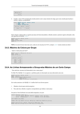 Tutorial de Introdução Do MySQL

+------------+
| MAX(price) |
+------------+
|
19.95 |
+------------+

2.

Usando o valor 19.95 mostrado pela consulta anterior como o preço máximo do artigo, grave uma consulta para localizar e
mostrar o registro correspondente:
mysql> SELECT article, dealer, price
-> FROM
shop
-> WHERE price=19.95;
+---------+--------+-------+
| article | dealer | price |
+---------+--------+-------+
|
0004 | D
| 19.95 |
+---------+--------+-------+

Outra solução é ordenar todos os registros por preço de forma descendente e obtenha somente o primeiro registro utilizando a cláusula específica do MySQL LIMIT:
SELECT article, dealer, price
FROM
shop
ORDER BY price DESC
LIMIT 1;

NOTA: Se existir diversos ítens mais caros, cada um com um preço de 19.95, a solução LIMIT mostra somente um deles !

3.6.3. Máximo da Coluna por Grupo
``Qual é o maior preço por ítem?''
SELECT article, MAX(price) AS price
FROM
shop
GROUP BY article
+---------+-------+
| article | price |
+---------+-------+
|
0001 | 3.99 |
|
0002 | 10.99 |
|
0003 | 1.69 |
|
0004 | 19.95 |
+---------+-------+

3.6.4. As Linhas Armazenando o Group-wise Máximo de um Certo Campo
``Para cada ítem, encontre o(s) fornecedor(s) com o maior preço.''
No SQL-99 (e MySQL 4.1 ou superior), o problema pode ser solucionado com uma subconsulta como esta:
SELECT article, dealer, price
FROM
shop s1
WHERE price=(SELECT MAX(s2.price)
FROM shop s2
WHERE s1.article = s2.article);

Em versões anteriores a do MySQL 4.1 é melhor fazê-lo em diversos passos:
1.

Obtenha a lista de pares (article,maxprice).

2.

Para cada ítem, obtenha os registros correspondentes que tenham o maior preço.

Isto pode ser feito facilmente com uma tabela temporária e um join:
CREATE TEMPORARY TABLE tmp (
article INT(4) UNSIGNED ZEROFILL DEFAULT '0000' NOT NULL,
price
DOUBLE(16,2)
DEFAULT '0.00' NOT NULL);
LOCK TABLES shop READ;
INSERT INTO tmp SELECT article, MAX(price) FROM shop GROUP BY article;
SELECT shop.article, dealer, shop.price FROM shop, tmp
WHERE shop.article=tmp.article AND shop.price=tmp.price;

141

 