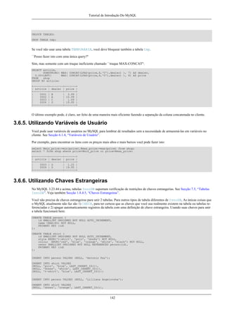 Tutorial de Introdução Do MySQL

UNLOCK TABLES;
DROP TABLE tmp;

Se você não usar uma tabela TEMPORÁRIA, você deve bloquear também a tabela tmp.
``Posso fazer isto com uma única query?''
Sim, mas somente com um truque ineficiente chamado ``truque MAX-CONCAT'':
SELECT article,
SUBSTRING( MAX( CONCAT(LPAD(price,6,'0'),dealer) ), 7) AS dealer,
0.00+LEFT(
MAX( CONCAT(LPAD(price,6,'0'),dealer) ), 6) AS price
FROM
shop
GROUP BY article;
+---------+--------+-------+
| article | dealer | price |
+---------+--------+-------+
|
0001 | B
| 3.99 |
|
0002 | A
| 10.99 |
|
0003 | C
| 1.69 |
|
0004 | D
| 19.95 |
+---------+--------+-------+

O último exemplo pode, é claro, ser feito de uma maneira mais eficiente fazendo a separação da coluna concatenada no cliente.

3.6.5. Utilizando Variáveis de Usuário
Você pode usar variáveis de usuários no MySQL para lembrar de resultados sem a necessidade de armazená-las em variáveis no
cliente. See Secção 6.1.4, “Variáveis de Usuário”.
Por exemplo, para encontrar os ítens com os preços mais altos e mais baixos você pode fazer isto:
select @min_price:=min(price),@max_price:=max(price) from shop;
select * from shop where price=@min_price or price=@max_price;
+---------+--------+-------+
| article | dealer | price |
+---------+--------+-------+
|
0003 | D
| 1.25 |
|
0004 | D
| 19.95 |
+---------+--------+-------+

3.6.6. Utilizando Chaves Estrangeiras
No MySQL 3.23.44 e acima, tabelas InnoDB suportam verificação de restrições de chaves estrangerias. See Secção 7.5, “Tabelas
InnoDB”. Veja também Secção 1.8.4.5, “Chaves Estrangeiras”.
Você não precisa de chaves estrangeiras para unir 2 tabelas. Para outros tipos de tabela diferentes de InnoDB, As únicas coisas que
o MySQL atualmente não faz são 1) CHECK, para ter certeza que as chaves que você usa realmente existem na tabela ou tabelas referenciadas e 2) apagar automaticamente registros da tabela com uma definição de chave estrangeira. Usando suas chaves para unir
a tabela funcionará bem:
CREATE TABLE person (
id SMALLINT UNSIGNED NOT NULL AUTO_INCREMENT,
name CHAR(60) NOT NULL,
PRIMARY KEY (id)
);
CREATE TABLE shirt (
id SMALLINT UNSIGNED NOT NULL AUTO_INCREMENT,
style ENUM('t-shirt', 'polo', 'dress') NOT NULL,
colour ENUM('red', 'blue', 'orange', 'white', 'black') NOT NULL,
owner SMALLINT UNSIGNED NOT NULL REFERENCES person(id),
PRIMARY KEY (id)
);
INSERT INTO person VALUES (NULL, 'Antonio Paz');
INSERT
(NULL,
(NULL,
(NULL,

INTO shirt VALUES
'polo', 'blue', LAST_INSERT_ID()),
'dress', 'white', LAST_INSERT_ID()),
't-shirt', 'blue', LAST_INSERT_ID());

INSERT INTO person VALUES (NULL, 'Lilliana Angelovska');
INSERT INTO shirt VALUES
(NULL, 'dress', 'orange', LAST_INSERT_ID()),

142

 