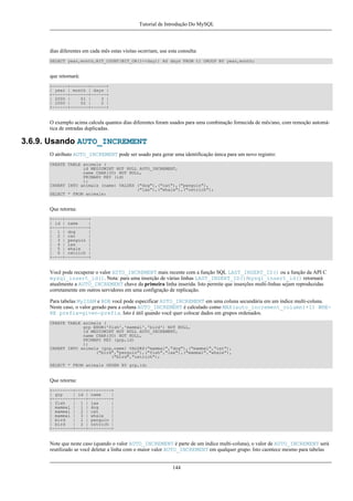 Tutorial de Introdução Do MySQL

dias diferentes em cada mês estas visitas ocorriam, use esta consulta:
SELECT year,month,BIT_COUNT(BIT_OR(1<<day)) AS days FROM t1 GROUP BY year,month;

que retornará:
+------+-------+------+
| year | month | days |
+------+-------+------+
| 2000 |
01 |
3 |
| 2000 |
02 |
2 |
+------+-------+------+

O exemplo acima calcula quantos dias diferentes foram usados para uma combinação fornecida de mês/ano, com remoção automática de entradas duplicadas.

3.6.9. Usando AUTO_INCREMENT
O atributo AUTO_INCREMENT pode ser usado para gerar uma identificação única para um novo registro:
CREATE TABLE animals (
id MEDIUMINT NOT NULL AUTO_INCREMENT,
name CHAR(30) NOT NULL,
PRIMARY KEY (id)
);
INSERT INTO animals (name) VALUES ("dog"),("cat"),("penguin"),
("lax"),("whale"),("ostrich");
SELECT * FROM animals;

Que retorna:
+----+---------+
| id | name
|
+----+---------+
| 1 | dog
|
| 2 | cat
|
| 3 | penguin |
| 4 | lax
|
| 5 | whale
|
| 6 | ostrich |
+----+---------+

Você pode recuperar o valor AUTO_INCREMENT mais recente com a função SQL LAST_INSERT_ID() ou a função da API C
mysql_insert_id(). Nota: para uma inserção de várias linhas LAST_INSERT_ID()/mysql_insert_id() retornará
atualmente a AUTO_INCREMENT chave da primeira linha inserida. Isto permite que inserções multi-linhas sejam reproduzidas
corretamente em outros servidores em uma configração de replicação.
Para tabelas MyISAM e BDB você pode especificar AUTO_INCREMENT em uma coluna secundária em um índice multi-coluna.
Neste caso, o valor gerado para a coluna AUTO_INCREMENT é calculado como MAX(auto_increment_column)+1) WHERE prefix=given-prefix. Isto é útil quando você quer colocar dados em grupos ordenados.
CREATE TABLE animals (
grp ENUM('fish','mammal','bird') NOT NULL,
id MEDIUMINT NOT NULL AUTO_INCREMENT,
name CHAR(30) NOT NULL,
PRIMARY KEY (grp,id)
);
INSERT INTO animals (grp,name) VALUES("mammal","dog"),("mammal","cat"),
("bird","penguin"),("fish","lax"),("mammal","whale"),
("bird","ostrich");
SELECT * FROM animals ORDER BY grp,id;

Que retorna:
+--------+----+---------+
| grp
| id | name
|
+--------+----+---------+
| fish
| 1 | lax
|
| mammal | 1 | dog
|
| mammal | 2 | cat
|
| mammal | 3 | whale
|
| bird
| 1 | penguin |
| bird
| 2 | ostrich |
+--------+----+---------+

Note que neste caso (quando o valor AUTO_INCREMENT é parte de um índice multi-coluna), o valor de AUTO_INCREMENT será
reutilizado se você deletar a linha com o maior valor AUTO_INCREMENT em qualquer grupo. Isto caontece mesmo para tabelas
144

 