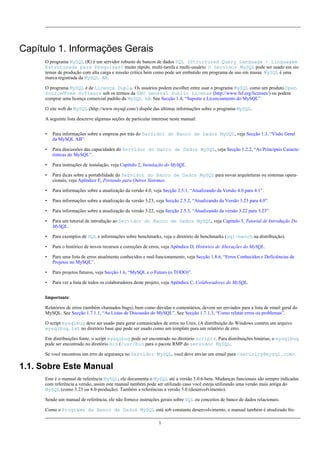 Capítulo 1. Informações Gerais
O programa MySQL (R) é um servidor robusto de bancos de dados SQL (Structured Query Language - Linguagem
Estruturada para Pesquisas) muito rápido, multi-tarefa e multi-usuário. O Servidor MySQL pode ser usado em sistemas de produção com alta carga e missão crítica bem como pode ser embutido em programa de uso em massa. MySQL é uma
marca registrada da MySQL AB.
O programa MySQL é de Licença Dupla. Os usuários podem escolher entre usar o programa MySQL como um produto Open
Source/Free Software sob os termos da GNU General Public License (http://www.fsf.org/licenses/) ou podem
comprar uma licença comercial padrão da MySQL AB. See Secção 1.4, “Suporte e Licenciamento do MySQL”.
O site web do MySQL (http://www.mysql.com/) dispõe das últimas informações sobre o programa MySQL.
A seguinte lista descreve algumas seções de particular interesse neste manual:
•

Para informações sobre a empresa por trás do Servidor do Banco de Dados MySQL, veja Secção 1.3, “Visão Geral
da MySQL AB”.

•

Para discussões das capacidades do Servidor do Banco de Dados MySQL, veja Secção 1.2.2, “As Principais Características do MySQL”.

•

Para instruções de instalação, veja Capítulo 2, Instalação do MySQL.

•

Para dicas sobre a portabilidade do Servidor do Banco de Dados MySQL para novas arquiteturas ou sistemas operacionais, veja Apêndice E, Portando para Outros Sistemas.

•

Para informações sobre a atualização da versão 4.0, veja Secção 2.5.1, “Atualizando da Versão 4.0 para 4.1”.

•

Para informações sobre a atualização da versão 3.23, veja Secção 2.5.2, “Atualizando da Versão 3.23 para 4.0”.

•

Para informações sobre a atualização da versão 3.22, veja Secção 2.5.3, “Atualizando da versão 3.22 para 3.23”.

•

Para um tutorial de introdução ao Servidor do Banco de Dados MySQL, veja Capítulo 3, Tutorial de Introdução Do
MySQL.

•

Para exemplos de SQL e informações sobre benchmarks, veja o diretório de benchmarks (sql-bench na distribuição).

•

Para o histórico de novos recursos e correções de erros, veja Apêndice D, Histórico de Alterações do MySQL.

•

Para uma lista de erros atualmente conhecidos e mal-funcionamento, veja Secção 1.8.6, “Erros Conhecidos e Deficiências de
Projetos no MySQL”.

•

Para projetos futuros, veja Secção 1.6, “MySQL e o Futuro (o TODO)”.

•

Para ver a lista de todos os colaboradores deste projeto, veja Apêndice C, Colaboradores do MySQL.

Importante:
Relatórios de erros (também chamados bugs), bem como dúvidas e comentários, devem ser enviados para a lista de email geral do
MySQL. See Secção 1.7.1.1, “As Listas de Discussão do MySQL”. See Secção 1.7.1.3, “Como relatar erros ou problemas”.
O script mysqlbug deve ser usado para gerar comunicados de erros no Unix. (A distribuição do Windows contém um arquivo
mysqlbug.txt no diretório base que pode ser usado como um template para um relatório de erro.
Em distribuições fonte, o script mysqlbug pode ser encontrado no diretório scripts. Para distribuições binárias, o mysqlbug
pode ser encontrado no diretório bin (/usr/bin para o pacote RMP do servidor MySQL.
Se você encontrou um erro de segurança no Servidor MySQL, você deve enviar um email para <security@mysql.com>.

1.1. Sobre Este Manual
Este é o manual de referência MySQL; ele documenta o MySQL até a versão 5.0.6-beta. Mudanças funcionais são sempre indicadas
com referência a versão, assim este manual também pode ser utilizado caso você esteja utilizando uma versão mais antiga do
MySQL (como 3.23 ou 4.0-produção). Também a referências a versão 5.0 (desenvolvimento).
Sendo um manual de referência, ele não fornece instruções gerais sobre SQL ou conceitos de banco de dados relacionais.
Como o Programa da Banco de Dados MySQL está sob constante desenvolvimento, o manual também é atualizado fre1

 
