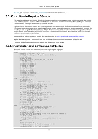 Tutorial de Introdução Do MySQL

MyISAM, para as quais os valores AUTO_INCREMENT normalmente não são reusados.)

3.7. Consultas de Projetos Gêmeos
Em Analytikerna e Lentus, nós estamos fazendo os sistemas e trabalho de campo para um grande projeto de pesquisa. Este projeto
é uma colaboração entre o Institudo de Medicina Ambiental em Karolinksa Institutet Stockholm e a Seção de Pesquisa Clínica em
Envelhecimento e Psicologia na University of Southern California.
O projeto envolve uma parte de seleção onde todos os gêmeos na Suécia mais velhos que 65 anos são entrevistados por telefone.
Gêmeos que preenchem certos critérios passam para o próximo estágio. Neste estágio posterior, gêmeos que desejam participar são
visitados por uma equipe de doutores/enfermeiros. Alguns dos consultas incluem exames físicos e neuropsicológico, testes de laboratório, imagem neural, determinação do estado psicológico e coletas de histórico familiar. Adicionalmente, dados são coletados
em fatores de riscos médicos e ambientais.
Mais informações sobre o estudos dos gêmeos pode ser encontrados em: http://www.mep.ki.se/twinreg/index_en.html
A parte posterior do projeto é administrada com uma interface Web escrita utilizando a linguagem Perl e o MySQL.
Cada noite todos dados das entrevistas são movidos para um banco de dados MySQL.

3.7.1. Encontrando Todos Gêmeos Não-distribuídos
A seguinte consulta é usada para determinar quem vai na segunda parte do projeto:
SELECT
CONCAT(p1.id, p1.tvab) + 0 AS tvid,
CONCAT(p1.christian_name, " ", p1.surname) AS Name,
p1.postal_code AS Code,
p1.city AS City,
pg.abrev AS Area,
IF(td.participation = "Aborted", "A", " ") AS A,
p1.dead AS dead1,
l.event AS event1,
td.suspect AS tsuspect1,
id.suspect AS isuspect1,
td.severe AS tsevere1,
id.severe AS isevere1,
p2.dead AS dead2,
l2.event AS event2,
h2.nurse AS nurse2,
h2.doctor AS doctor2,
td2.suspect AS tsuspect2,
id2.suspect AS isuspect2,
td2.severe AS tsevere2,
id2.severe AS isevere2,
l.finish_date
FROM
twin_project AS tp
/* For Twin 1 */
LEFT JOIN twin_data AS td ON tp.id = td.id
AND tp.tvab = td.tvab
LEFT JOIN informant_data AS id ON tp.id = id.id
AND tp.tvab = id.tvab
LEFT JOIN harmony AS h ON tp.id = h.id
AND tp.tvab = h.tvab
LEFT JOIN lentus AS l ON tp.id = l.id
AND tp.tvab = l.tvab
/* For Twin 2 */
LEFT JOIN twin_data AS td2 ON p2.id = td2.id
AND p2.tvab = td2.tvab
LEFT JOIN informant_data AS id2 ON p2.id = id2.id
AND p2.tvab = id2.tvab
LEFT JOIN harmony AS h2 ON p2.id = h2.id
AND p2.tvab = h2.tvab
LEFT JOIN lentus AS l2 ON p2.id = l2.id
AND p2.tvab = l2.tvab,
person_data AS p1,
person_data AS p2,
postal_groups AS pg
WHERE
/* p1 gets main twin and p2 gets his/her twin. */
/* ptvab is a field inverted from tvab */
p1.id = tp.id AND p1.tvab = tp.tvab AND
p2.id = p1.id AND p2.ptvab = p1.tvab AND
/* Just the sceening survey */
tp.survey_no = 5 AND
/* Skip if partner died before 65 but allow emigration (dead=9) */
(p2.dead = 0 OR p2.dead = 9 OR
(p2.dead = 1 AND
(p2.death_date = 0 OR
(((TO_DAYS(p2.death_date) - TO_DAYS(p2.birthday)) / 365)
>= 65))))
AND
(
/* Twin is suspect */
(td.future_contact = 'Yes' AND td.suspect = 2) OR
/* Twin is suspect - Informant is Blessed */
(td.future_contact = 'Yes' AND td.suspect = 1

145

 