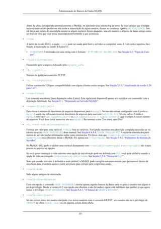 Administração do Bancos de Dados MySQL

Antes da tabela ser reparada automaticamente, o MySQL irá adicionar uma nota no log de erros. Se você desejar que a recuperação da maioria dos problemas não tenha a intervenção de algum usuário, devem ser usadas as opções BACKUP,FORCE. Isto
irá forçar um reparo de uma tabela mesmo se alguns registros forem apagados, mas ele manterá o arquivo de dados antigo como
um backup para que você possa examinar posteriormente o que aconteceu.
•

--new
A partir da versão 4.0.12, a opção --new pode ser usada para fazer o servidor se comportar como 4.1 em certos aspectos, facilitando a atualização da versão 4.0 para 4.1:
•

•

TIMESTAMP é retornado com uma string com o formato 'YYYY-MM-DD HH:MM:SSS. See Secção 6.2, “Tipos de Campos”.

--pid-file=caminho
Encaminha para o arquivo pid usado pelo mysqld_safe.

•

-P, --port=...
Número da porta para conexões TCP/IP.

•

-o, --old-protocol
Utilize o protocolo 3.20 para compatibilidade com alguns clientes muito antigos. See Secção 2.5.5, “Atualizando da versão 3.20
para 3.21”.

•

--one-thread
Usa somente uma thread (para depuração sobre Linux). Esta opção está disponível apenas se o servidor está construído com a
depuração habilitada. See Secção E.1, “Depurando um Servidor MySQL”.

•

--open-files-limit=
Para alterar o número de descritores de arquivos disponíveis para o mysqld. Se isto não estiver configurado com 0, então o
mysqld usará este valor para reservar descritores de arquivos para usar com setrlimit(). Se este valor é 0 então o
mysqld reservará max_connections*5 ou max_connections + table_cache*2 (que é sempre é maior) número
de arquivos. Você deve tentar aumentar isto se o mysqld lhe retornar o erro 'Too many open files'.

•

-O, --set-variable=name=value
Fornece um valor para uma variável. --help lista as variáveis. Você pode encontrar uma descrição completa para todas as variáveis na seção SHOW VARIABLES deste manual. See Secção 4.6.8.4, “SHOW VARIABLES”. A seção de sintonia dos parâmetros do servidor inclui informações sobre como otimizá-los. Por favor, note que --set-variable=name=value e -O
name=value estão obsoletos desde o MySQL 4.0, apenas use --var=opção. See Secção 5.5.2, “Parâmetros de Sintonia do
Servidor”.
No MySQL 4.0.2 pode-se definir uma variável diretamente com --variable-name=opção e set-variable não é mais
preciso no arquivo de opções.
Se você quiser restringir o valor máximo uma opção de inicialização pode ser definida com SET, você pode definí-la usando a
opção de linha de comando --maximum-variable-name. See Secção 5.5.6, “Sintaxe de SET”.
Note que quando um valor é atribuído a uma variável, o MySQL pode carrigí-lo automaticamente para permanecer dentro de
uma faixa dada e também ajusta o valor um pouco para corrigir para o algoritmo usado.

•

--safe-mode
Salta alguns estágios de otimização.

•

--safe-show-database
Com esta opção, o comando SHOW DATABASES retorna apenas aqueles bancos de dados para os quais o usuário tem algum tipo de privilégio. Desde a versão 4.0.2 esta opção esta obsoleta e não faz nada (a opção está habilitada por padrão) já que agora
temos o privilégio SHOW DATABASES. See Secção 4.4.1, “A Sintaxe de GRANT e REVOKE”.

•

--safe-user-create
Se isto estiver ativo, um usuário não pode criar novos usuários com o comando GRANT, se o usuário não ter o privilégio de
INSERT na tabela mysql.user ou em alguma coluna desta tabela.

151

 