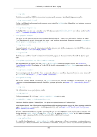 Administração do Bancos de Dados MySQL

•

--skip-bdb
Disabilita o uso de tabelas BDB. Isto economizará memória e pode aumentar a velocidade de algumas operações.

•

--skip-concurrent-insert
Desliga a habilidade de selecionar e inserir ao mesmo tempo em tabelas MyISAM. (Isto só é usado se você achar que encontrou
um erro neste recurso).

•

--skip-delay-key-write;
No MySQL 4.0.3 você deve usar --delay-key-write=OFF. Ignore a opção DELAY_KEY_WRITE para todas as tabelas. See Secção 5.5.2, “Parâmetros de Sintonia do Servidor”.

•

--skip-grant-tables
Esta opção faz com que o servidor não use o sistema de privilégio. Isto dá a todos acesso pleno a todos os bancos de dados!
(Você pode dizer a um servidor em execução para iniciar a usar as tabelas de permissão novamente executando mysqladmin
flush-privileges ou mysqladmin reload.)

•

--skip-host-cache
Nunca utiliza cache para nomes de máquina para resoluções de nomes mais rápidos, mas pesquisa o servidor DNS em todas conexões. See Secção 5.5.5, “Como o MySQL Utiliza o DNS”.

•

--skip-innodb
Disabilita o uso de tabelas Innodb. Isto irá economizar memória, espaço em disco e aumentar a velocidade de algumas operações.

•

--skip-external-locking (era --skip-locking)
Não utilizar bloqueio de sistema. Para usar isamchk ou myisamchk você deve desligar o servidor. See Secção 1.2.3,
“Estabilidade do MySQL”. Perceba que na Versão 3.23 do MySQL pode ser usado REPAIR e CHECK para reparar/conferir tabelas MyISAM.

•

--skip-name-resolve
Nomes de máquinas não são resolvidos. Todos os valores da coluna Host nas tabelas de permissões devem conter números IP
ou localhost. See Secção 5.5.5, “Como o MySQL Utiliza o DNS”.

•

--skip-networking
Não escutair conexões TCP/IP. Toda interação com mysqld deve ser feito através de named pipes ou sockets Unix. Esta opção
é altamente recomendada para sistemas onde requisições locais são permitidas. See Secção 5.5.5, “Como o MySQL Utiliza o
DNS”.

•

--skip-new
Não utilizar rotinas novas, possívelmente erradas.

•

--skip-symlink
Opção obsoleta a partir da 4.0.13; use --skip-symbolic-links em seu lugar.

•

--symbolic-links, --skip-symbolic-links
Habilita ou desabilita suporte a link simbólico. Esta opção tem efeitos diferentes no Windows e Unix.
No Windows, habilitar links simbílicos lhe permite estabelecer um link simbólico a um diretório de banco de dadosi criando um
arquivo directory.sym que contém o caminho para o diretório real. See Secção 5.6.1.3, “Usando Links Simbólicos para
Bancos de Dados no Windows”.
No Unix, habilitar links simbólicos, significa que você pode ligar uma tabela MyISAM ou um arquivo de dados em outro dirtório com as opções INDEX DIRECTORY ou DATA DIRECTORY da instrução CREATE TABLE. Se você deletar ou renomear
a tabela, os arquivos para o qual o link simbólico aponta também será deletado/renomeado.

•

--skip-safemalloc
Se o MySQL é configurado com --with-debug=full, todos os programas verificam a memória por erros para cada operação de alocação e liberação de memória. Esta consistência é muito lenta, assim para o servidor você pode evitá-la, quando você

152

 