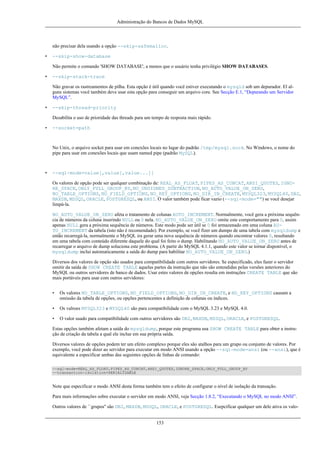 Administração do Bancos de Dados MySQL

não precisar dela usando a opção --skip-safemalloc.
•

--skip-show-database
Não permite o comando 'SHOW DATABASE', a menos que o usuário tenha privilégio SHOW DATABASES.

•

--skip-stack-trace
Não gravar os rastreamentos de pilha. Esta opção é útil quando você estiver executando o mysqld sob um depurador. El alguns sistemas você também deve usar esta opção para conseguir um arquivo core. See Secção E.1, “Depurando um Servidor
MySQL”.

•

--skip-thread-priority
Desabilita o uso de prioridade das threads para um tempo de resposta mais rápido.

•

--socket=path

No Unix, o arquivo socket para usar em conexões locais no lugar do padrão /tmp/mysql.sock. No Windows, o nome do
pipe para usar em conexões locais que usam named pipe (padrão MySQL).

•

--sql-mode=value[,value[,value...]]
Os valores de opção pode ser qualquer combinação de: REAL_AS_FLOAT, PIPES_AS_CONCAT, ANSI_QUOTES, IGNORE_SPACE, ONLY_FULL_GROUP_BY, NO_UNSIGNED_SUBTRACTION, NO_AUTO_VALUE_ON_ZERO,
NO_TABLE_OPTIONS, NO_FIELD_OPTIONS, NO_KEY_OPTIONS, NO_DIR_IN_CREATE, MYSQL323, MYSQL40, DB2,
MAXDB, MSSQL, ORACLE, POSTGRESQL, ou ANSI. O valor também pode ficar vazio (--sql-mode="") se você desejar
limpá-la.
NO_AUTO_VALUE_ON_ZERO afeta o tratamento de colunas AUTO_INCREMENT. Normalmente, você gera a próxima sequência de números da coluna inserindo NULL ou 0 nela. NO_AUTO_VALUE_ON_ZERO omite este comportamento para 0, assim
apenas NULL gera a próxima sequência de números. Este modo pode ser útil se 0 foi armazenado em uma coluna AUTO_INCREMENT da tabela (isto não é recomendado). Por exemplo, se você fizer um dumpo de uma tabela com mysqldump e
então recarregá-la, normalmente o MySQL ira gerar uma nova sequência de números quando encontrar valores 0, resultando
em uma tabela com conteúdo diferente daquele do qual foi feito o dump. Habilitando NO_AUTO_VALUE_ON_ZERO antes de
recarregar o arquivo de dump soluciona este problema. (A partir do MySQL 4.1.1, quando este valor se tornar disponível, o
mysqldump inclui automaticamente a saída do dump para habilitar NO_AUTO_VALUE_ON_ZERO.)
Diversos dos valores de opção são usados para compatibilidade com outros servidores. Se especificado, eles fazer o servidor
omitir da saída de SHOW CREATE TABLE aquelas partes da instrução que não são entendidas pelas versões anteriores do
MySQL ou outros servidores de banco de dados. Usar estes valores de opções resulta em instruções CREATE TABLE que são
mais portáveis para usar com outros servidores:
•

Os valores NO_TABLE_OPTIONS, NO_FIELD_OPTIONS, NO_DIR_IN_CREATE, e NO_KEY_OPTIONS causam a
omissão da tabela de opções, ou opções pertencentes a definição de colunas ou índices.

•

Os valroes MYSQL323 e MYSQL40 são para compatibilidade com o MySQL 3.23 e MySQL 4.0.

•

O valor usado para compatibilidade com outros servidores são DB2, MAXDB, MSSQL, ORACLE, e POSTGRESQL.

Estas opções também afetam a saída do mysqldump, porque este programa usa SHOW CREATE TABLE para obter a instrução de criação da tabela a qual ele inclue em sua própria saída.
Diversos valores de opções podem ter um efeito complexo porque eles são atalhos para um grupo ou conjunto de valores. Por
exemplo, você pode dizer ao servidor para executar em modo ANSI usando a opção --sql-mode=ansi (ou --ansi), que é
equivalente a especificar ambas das seguintes opções de linhas de comando:
--sql-mode=REAL_AS_FLOAT,PIPES_AS_CONCAT,ANSI_QUOTES,IGNORE_SPACE,ONLY_FULL_GROUP_BY
--transaction-isolation=SERIALIZABLE

Note que especificar o modo ANSI desta forma também tem o efeito de configurar o nível de isolação da transação.
Para mais informações sobre executar o servidor em modo ANSI, veja Secção 1.8.2, “Executando o MySQL no modo ANSI”.
Outros valores de ``grupos'' são DB2, MAXDB, MSSQL, ORACLE, e POSTGRESQL. Esepcificar qualquer um dele ativa os valo153

 