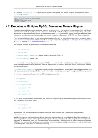Administração do Bancos de Dados MySQL

tar a saída que my_print_defaults pode produzir quando quando pedido para mostrar as opções encontradas nos grupos
[client] e [mysql]:
shell> my_print_defaults client mysql
--port=3306
--socket=/tmp/mysql.sock
--no-auto-rehash

4.2. Executando Múltiplos MySQL Servers na Mesma Máquina
Em alguns casos você pode precisar de executar múltiplos servidores mysqld executando na mesma máquina. Você pode desejar
testar uma nova versão do MySQL enquanto a deixa a sua instalação da versão de produção existente sem perturbação. Ou você
pode desejar dar acesso a diferentes usuários em diferentes servidores mysqld gerenciados por eles mesmos. (Por exemplo, você
pode seu um provedor de serviços de internet que quer fornecer instalações independentes do MySQL para clientes diferentes).
Para executar múltiplos servidores em uma única máquina, cada servidor deve ter valores únicos para diversos parâmetros operacionais. Isto deve ser configurado na linha de comando ou em arquivos de opções. Veja Secção 4.1.1, “Opções de Linha de Comando
do mysqld” e Secção 4.1.2, “Arquivo de Opções my.cnf”.
Pelo menos as seguintes opções devem ser diferente para cada servidor:
•

--port=port_num

•

--socket=path

•

--shared-memory-base-name (apenas Windows; novo no MySQL 4.1)

•

--pid-file=path (apenas Unix)

--port controla o número da porta para conexões TCP/IP. --socket controla o caminho do arquivo de socket no Unix e o nome do named pipe no Windows. (É necessário nomes de pipes distintos no Windows apenas para aqueles servidores que suportam
conexão named pipes.)
--shared-memory-base-name designa o nome da memória compartilhada por um servidor Windows para permitir que o cliente se conecte via memória compartilhada. --pid-file indice o nome do arquivo no qual o Unix gravar a ID do seu processo.
Se você usar as seguintes opções, elas deve ser diferentes para cada servidor:
•

--log=path

•

--log-bin=path

•

--log-update=path

•

--log-error=path

•

--log-isam=path

•

--bdb-logdir=path

Se você quiser mais desempenho, você também pode especificar as seguinte opções diferentemente para cada servidor para distribuir a carga entre vários discos físicos:
•

--tmpdir=path

•

--bdb-tmpdir=path

Normalmente, cada servidor também deve usar um diretório de dados diferentes, que é especificado usando a opção -datadir=path.
AVISO: Normalmente você nunca deve ter dois servidores que atualizam dados no mesmo banco de dados! Isto pode levar a supresas inesperadas se seu o seu sistema operacionalnão suporta lock de sistema a prova de falhas, isto pode provocar surpresas indesejáveis! Se (apesar deste aviso) você executar diversos servidores usando o mesmo diretório de dados e eles tiverem com o log
habilitado, você usar as opções apropriadas para especificar os nomes dos arquivos de log que são únicos em cada servidor. Senão,
o servidores podem tentar gravar no mesmo arquivo de log.

157

 