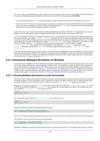 Administração do Bancos de Dados MySQL

Este aviso contra o compartilhamento de arquivos de dados entre servidores também se aplica em um ambeinte NFS. Permitir vários servidores MySQL acessarem um diretório de dados comum sobre NFS, é normalmente uma MÁ IDÉIA!
•

O primeiro problema é que o NFS se tornará um gargalo, tornando o sistema lento. Ele não se destina para este tipo de uso.

•

Outro risco com NFS é que você terá que conseguir um modo de se certificar que dois ou mais servidores não estão interferindo
uns com os outros. Normalmente o lock de arquivo é tratado pelo daemon lockd, mas no momento não existe nenhuma plataforma que fara o locck 100% de segurança, em todas as situações.

Facilite a sua vida: esqueça sobre compartilhar um diretório de dados entre servidores sobre NFS. A solução melhor é ter um computador com um sistema operacional que manipule threads de forma eficiente threads e tenha diversas CPUs nele.
Se você tiver múltiplas instalações do MySQL em diferentes locais, normalemente você pode especificar o diretório de instalação
base de cada servidor com a opção --basedir=caminho para fazer que cada servidor use diferentes diretórios de dados, arquivos de log e arquivos PID. (O padrão para todos estes valores são determinados em relação ao diretório base.) Neste caso, as únicas
outras opções que você precisa especificar são as opções --socket e --port. Por exempo, suponha que você instalou a versão
binária do MySQL (arquivos .tar) em diferentes locais, assim você pode iniciar o servidor usando o comando
./bin/mysqld_safe sob o diretório base correspondente de cada instalação. mysqld_safe determinará a opção -basedir apropriada para passar para mysqld, e você precisa especificar apenas as opções --socket e --port para o
mysqld_safe.
Como discutido nas seções a seguir, é possível iniciar servidores adicionais configurando variáveis de ambiente ou especificando as
opções de linha de comando apropriada. No entanto, se você precisa executar múltiplos servidores em uma base mais permanente,
será mais coonveniente usar os arquivos de opções para especificar, para cada servidor, aquelas opções que devem ser únicas para
ele. See Secção 4.1.2, “Arquivo de Opções my.cnf”.

4.2.1. Executando Múltiplos Servidores no Windows
Você pode executar múltiplos servidor no Windows iniciando-os manualmente a partir da linha de comando, cada um com o parâmetro operacional apropriado. Em sistemas baseados no Windows NT, você também tem a opção de instalar vários servidores como serviços Windows e executá-los deste modo. Instruções gerais sobre a execucão de servidores MySQL a partir da linha de comando ou como serviços são dados em Secção 2.6.1, “Notas Windows”. Esta seção descreve como se certificar de que você inicioou cada servidor com valores diferentes para aquelas opções de inicialização que devem ser unicas por servidor, como o diretório
de dados. (Estas opções são descritas em Secção 4.2, “Executando Múltiplos MySQL Servers na Mesma Máquina”.)

4.2.1.1. Iniciando Múltiplos Servidores na Linha de Comando
Para iniciar vários servidores manualmente na linha de comando, você pode especificar a opção apropriada na linha de comando ou
no arquivo de opções. É mais conveniente colocar as opções em um arquivo de opção. Para fazer isto, crie uma arquivo de opção
para cada servidor e mostre ao servidor o nome do arquivo com a opção --defaults-file quando você executá-lo.
Suponha que você queira executar o mysqld na porta 3307 com um diretório de dados de C:mydata1, e mysqld-max na porta 3308 com um diretório de dados de C:mydata2. Para conseguir isto, crie dois arquivos de opções. Por exemplo, crie um arquivo chamado C:my-opts1.cnf que se pareça com isto:
[mysqld]
datadir = C:/mydata1
port = 3307

Crie um segundo arquivo chamado C:my-opts2.cnf que se pareça com isto:
[mysqld]
datadir = C:/mydata2
port = 3308

Então inicie cada servidor com seus próprios arquivos de opção:
shell> mysqld --defaults-file=C:my-opts1.cnf
shell> mysqld-max --defaults-file=C:my-opts2.cnf

(No NT, o servidor iniciará em segundo plano, assim você precisará enviar estes dois comandos em janelas de console separadas.)
Para desligar o servidor, você deve conectar a porta apropriada:
shell> mysqladmin --port=3307 shutdown
shell> mysqladmin --port=3308 shutdown

Servidores configurados como descrito permitirá que clientes se conectem por TCP/IP. Se você também quiser permitir conexões
158

 