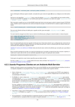 Administração do Bancos de Dados MySQL

shell> mysqladmin --host=host_name --port=port_number variables

Com a informação exibida por aquele comando, você pode dizer quais valores de opção não usar ao configurar um servidor adicional.
Note que se você especificar ``localhost'' como o nome da máquina, mysqladmin irá por padrão usar uma conexão sockets
Unix em vez de TCP/IP. No MySQL 4.1 você também pode especificar o protocolo a ser usado com a opção --protocol={TCP
| SOCKET | PIPE | MEMORY}.
Não é necessário compilar um novo servidor MySQL apenas para iniciar com uma arquivo socket ou número de porta TCP/IP diferentes. Também é possível especificar estes valores em tempo de execução. Um modo de fazê-lo é usando as opções de linha de comando:
shell> /path/to/mysqld_safe --socket=file_name --port=port_number

Para usar outro diretório de banco de dados para o segundo servidor, passe uma opção --datadir=caminho para o
mysqld_safe.
Um outro modo de conseguir este efeito é usar as variáveis de ambiente para configurar o nome do socket e o número da porta:
shell>
shell>
shell>
shell>
shell>

MYSQL_UNIX_PORT=/tmp/mysqld-new.sock
MYSQL_TCP_PORT=3307
export MYSQL_UNIX_PORT MYSQL_TCP_PORT
scripts/mysql_install_db
bin/mysqld_safe &

Este é um modo rápido para iniciar um segundo servidor para teste. O bom deste método é que a configuração das variáveis de ambiente se aplicarão a qualquer programa cliente que você chame da shell acima. Assim, as conexões para estes clientes serão automaticamente direcionadas para o segundo servidor!
Apêndice F, Variáveis de Ambientes do MySQL inclue uma lista de outras variáveis de ambiente que você pode usar e que afetam o
mysqld.
Para a execução automatica do servidor, seu script de inicialização que é executado no tempo de boot deve executar o seguinte comando uma vez para cada servidor com um caminmho apropriado do arquivo de opção para cada comando:
mysqld_safe --defaults-file=path-to-option-file

Cada arquivo de opção deve conter valores específicos para um dados servidor.
No Unix, o script mysqld_multi é outro modo de de iniciar vários servidores. See Secção 4.8.3, “mysqld_multi, programa
para gerenciar múltiplos servidores MySQL”.

4.2.3. Usando Programas Clientes em um Ambiente Multi-Servidor
Quando você quiser conectar com um programa cliente a um servidor MySQL que está escutando diferentes interfaces de rede em
vez daquelas compiladas em seu programa cliente, você pode conectar usando um dos seguintes métodos:
•

Inicie o cliente com --host=nome_máquina --port=número_porta para conectar com TCP/IP a uma máquina remota, ou com --host=localhost --socket=nome_arquivo para conectar a máquina local via um socket Unix ou
um named pipe do Windowes.

•

No MySQL 4.1, inicie o cliente com --protocol=tcp para conectar via TCP/IP, --protocol=socket para conectar
via socket Unix ou --protocol=pipe para conectar via named pipe, ou --protocol=memory para conectar via memória compartilhada. Para conexões TCP/IP, você também pode precisar especificar as opções --host e --port. Para outros tipos de conexões, você pode precisar especificar uma opção --socket para definir um nome de socket ou named pipe name,
ou uma opção --shared-memory-base-name para especificar o nome da memória compartilhada.
No Unix, configure as variáveis de ambiente MYSQL_UNIX_PORT e MYSQL_TCP_PORT para apontar para o socket Unix e
porta TCP/IP antes de iniciar seus clientes. Se você normalmente utiliza uma porta ou socket específico, você pode colocar os
comandos para configurar as variáveis de ambiente no arquivo .login, assim eles serão aplicados sempre quer você logar no
sistema. See Apêndice F, Variáveis de Ambientes do MySQL.

•

Especifique o socket e porta TCP/IP padrões no grupo [clients] de um arquivo de opções. Por exemplo, você pode usar
C:my.cnf no WIndows ou o arquivo .my.cnf em seu diretório home no Unix. See Secção 4.1.2, “Arquivo de Opções
my.cnf”.

•

Em um programa C, você pode especificar os argumentos de porta ou socket na chamada de mysql_real_connect(). Você também pode ter o programa lendo de um arquivo de opções chamando mysql_options(). See Secção 12.1.3,
161

 