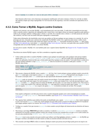 Administração do Bancos de Dados MySQL

shell> tcpdump -l -i eth0 -w - src or dst port 3306 | strings

(Isto funciona sobre Linux e deve funcionar com pequenas modificações sob outros sistemas.) Alerta: Se você não ver dados
não significa sempre que esteja criptografado. Se você necessita de alta segurança, você deve consultar um especialista em segurança.

4.3.2. Como Tornar o MySQL Seguro contra Crackers
Quando você conectar a um servidor MySQL, você normalmente deve usar uma senha. A senha não é transmitida em texto puro
sobre a conexão, porém o algorítimo de criptografica não é muito forte e com algum esforço um atacante engenhoso pode quebrar a
senha se ele conseguir capturar o tráfego entre o cliente e o servidor. Se a conexão entre o cliente e o servidor passar por uma rede
não confiável, você deve usar um tunnel SSH para criptografar a comunicação.
Todas outras informações são transferidas como texto que podem ser lido por qualquer um que consiga ver a conexão. Se você se
preocupa com isto, você pode usar o protocol de compressão (No MySQL versão 3.22 e superiores) para tornar o tráfico muito
mais dificil de decifrar. Para deixar tudo ainda mais seguro você deve usar ssh. Você pode encontrar um cliente ssh open source
em http://www.openssh.org, e um cliente ssh comercial em http://www.ssh.com. Com isto, você pode obter uma conexão TCP/IP
critografada entre um servidor MySQL e um cliente MySQL.
Se você estiver usando o MySQL 4.0, você também pode usar o suporte interno OpenSSL See Secção 4.4.10, “Usando Conexões
Seguras”.
Para deixar um sistema MySQL seguro, você deve considerar as seguintes sugestões:
•

Utilize senhas para todos os usuários MySQL. Lembre-se que qualquer um pode logar como qualquer outra pessoa simplesmente com mysql -u outro_usuário nome_bd se outro_usuário não tiver senha. Isto é um procedimento comum com aplicações cliente/servidor que o cliente pode especificar qualquer nome de usuário. Você pode alterar a senha de todos seus usuários editando o script mysql_install_db antes de executá-lo ou somente a senha para o usuário root do
MySQL desta forma:
shell> mysql -u root mysql
mysql> UPDATE user SET Password=PASSWORD('nova_senha')
->
WHERE user='root';
mysql> FLUSH PRIVILEGES;

•

Não execute o daemon do MySQL como o usuário root do Unix. Isto é muito perigoso, porque qualquer usuário com privilégios FILE estará apto a criar arquivos como o root (por exemplo, ~root/.bashrc). Para prevenir esta situação, mysqld
irá recusar a execução como root a menos que ele seja especificado diretamente usando a opção --user=root.
O mysqld pode ser executado como um usuário normal sem privilégios. Você pode também criar um novo usuário Unix
mysql para tornar tudo mais seguro. Se você executar o mysqld como outro usuário Unix, você não precisará alterar o usuário root na tabela user, porque nomes de usuário do MySQL não tem nada a ver com nomes de usuários Unix. Para iniciar o
mysqld como outro usuário Unix, adicione uma linha user que especifica o nome de usuário para o grupo [mysqld] do arquivo de opções /etc/my.cnf ou o arquivo de opções my.cnf no diretório de dados do servidor. Por exemplo:
[mysqld]
user=mysql

Estas opções configuram o servidor para iniciar como o usuário designado quando você o inicia manualmente ou usando
mysqld_safe ou mysql.server. Para maiores detalhes, veja Secção A.3.2, “Como Executar o MySQL Como Um Usuário Normal”.
•

Não suportar links simbólicos para tabelas (Isto pode ser desabilitado com a opção --skip-symlink. Isto é muito importante caso você execute o mysqld como root, assim qualquer um que tenha acesso à escrita aos dados do diretório do mysqld podem apagar qualquer arquivo no sistema! See Secção 5.6.1.2, “Utilizando Links Simbólicos para Tabelas”.

•

Verfique se o usuário Unix que executa o mysqld é o único usuário com privilégios de leitura/escrita nos diretórios de bancos
de dados.

•

Não forneça o privilégio PROCESS para todos os usuários. A saída de mysqladmin processlits mostra as consultas
atualmente em execução, portanto qualquer usuário que consiga executar este comando deve ser apto a ver se outro usuário entra com uma consulta do tipo UPDATE user SET password=PASSWORD('não_seguro').
O mysqld reserva uma conexão extra para usuários que tenham o privilégio process, portanto o usuário root do MySQL pode logar e verificar a atividade do servidor mesmo se todas as conexões normais estiverem em uso.

•

Não conceda o privilégio FILE a todos os usuários. Qualquer usuário que possua este privilégio pode gravar um arquivo em
164

 