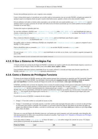 Administração do Bancos de Dados MySQL

Exstem dois problemas possíveis com o suporte a este comando:
Como a leitura deste arquivo é iniciada por um servidor, pode-se teoricamente criar um servidor MySQL corrigido que poderia ler
qualquer arquivo na máquina cliente na qual o usuário atual tenha acesso, quando o cliente envia uma consulta a tabela.
Em um ambiente web onde os clientes estão conectados a um servidor web, um usuário poderia usar LOAD DATA LOCAL para ler
qualquer arquivo no qual o processo do servidor web tenha acesso de leitura (assumindo que um usuário poderia executar qualquer
comando no servidor SQL).
Existem dois arquivos separados para isto:
Se você não configurar o MySQL com --enable-local-infile, então LOAD DATA LOCAL será disabilitado por todos os
clientes, a menos que se chame mysql_options(... MYSQL_OPT_LOCAL_INFILE, 0) no cliente. See Secção 12.1.3.40,
“mysql_options()”.
Para o cliente de linha de comando mysql, LOAD DATA LOCAL pode ser habilitado especificado a opção -local-infile[=1], ou disabilitando com --local-infile=0.
Por padrão, todos os clientes e bibliotacas MySQL são compilados com --enable-local-infile, para ser compatível com o
MySQL 3.23.48 e anterior.
Pode se desabilitar todos os comandos LOAD DATA LOCAL no servidor MySQL iniciando o mysqld com -local-infile=0.
No caso em que LOAD DATA LOCAL INFILE está disabilitado no servidor ou no cliente, você receberá a seguinte mensagem de
erro (1148):
The used command is not allowed with this MySQL version

4.3.5. O Que o Sistema de Privilégios Faz
A função primária do sistema de privilégios do MySQL é autenticar um usuário a partir de uma determinada máquina e associar este usuário com privilégios a banco de dados como como select, insert, update e delete.
Funcionalidades adicionais incluem a habilidade de ter um usuário anônimo e conceder privilégio para funções específicas do
MySQL como em LOAD DATA INFILE e operações administrativas.

4.3.6. Como o Sistema de Privilégios Funciona
O sistema de privilégios do MySQL garante que todos usuários possam fazer exatamente as operações que lhe é permitido. Quando
você conecta a um servidor MySQL, sua identidade é determinada pela maquina de onde você conectou e o nome de usuário
que você especificou. O sistema concede privilégios de acordo com sua identidade e com o que você deseja fazer.
O MySQL considera tanto os nomes de máquinas como os nomes de usuários porque existem poucas razões para assumir que um
determinado nome de usuário pertence a mesma pessoa em todo lugar na Internet. Por exemplo, o usuário bill que conecta de
whitehouse.gov não deve necessariamente ser a mesma pessoa que o usuário bill que conecta da microsoft.com O
MySQL lida com isto, permitindo a distinção de usuários em diferentes máquinas que podem ter o mesmo nome: Você pode conceder a bill um conjunto de privilégios para conexões de whitehouse.gov e um conjunto diferente de privilégios para conexões de microsoft.com.
O controle de acesso do MySQL é composto de dois estágios:
•

Estágio 1: O servidor confere se você pode ter acesso ou não.

•

Estágio 2: Assumindo que você pode conectar, o servidor verifica cada requisição feita para saber se você tem ou não privilégios suficientes para realizar a operação. Por exemplo, se você tentar selecionar linha de uma tabela em um banco de dados ou
apagar uma tabela do banco de dados, o servidor se certifica que você tem o privilégio select para a tabela ou o privilégio drop
para o banco de dados.

Note que se os seus privilégios são alterados (tanto por você quanto por outro) enquanto você está conectado, estas alterações não
irão necessariamente ter efeito com a sus próxima consulta ou consultas. Veja Secção 4.4.3, “Quando as Alterações nos Privilégios
tem Efeito” para maiores detalhes.
O servidor utiliza as tabelas user, db e host no banco de dados mysql em ambos estágios do controle de acesso. Os campos
nestas tabelas de permissão são detalhados abaixo:
Nome da Tabela

user

db
166

host

 
