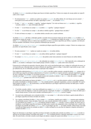 Administração do Bancos de Dados MySQL

As tabelas db e host concedem privilégios para bancos de dados específicos. Valores nos campos de escopo podem ser especificados como a seguir:
•

Os metacaracteres ‘%’ e ‘_’ podem ser usados nos campos Host e Db de ambas tabelas. Se você deseja usar um caracter ‘_’
como parte de um nome de banco de dados, especifique-o como '_' no comando GRANT.

•

O valor '%' em Host na tabela db significa ``qualquer máquina.'' Um valor em branco em Host na tabela db significa
``consulte a tabela host para informação adicional.''

•

O valor '%' ou em branco no campo Host na tabela host significa ``qualquer máquina.''

•

O valor '%' ou em branco no campo Db de ambas as tabelas significa ``qualquer banco de dados.''

•

O valor em branco no campo User em ambas tabelas coincide com o usuário anônimo.

As tabelas db e host são lidas e ordenadas quando o servidor inicia (ao mesmo tempo que ele lê a tabela user). A tabela db é
ordenada nos campos de escopo Host, Db e User e a tabela host é ordenada nos campos de escopo Host e Db. Assim como na
tabela user, a ordenação coloca os valores mais específicos no início e os menos específicos por último, e quando o servidor procura por entradas coincidentes, ele usa a primeira combinação que encontrar.
As tabelas tables_priv e columns_priv concedem privilégios específicos para tabelas e campos. Valores nos campos escopo podem ser especificados como a seguir:
•

Os meta caracteres ‘%’ e ‘_’ podem ser usados no campo Host de ambas tabelas.

•

O valor '%' ou em branco no campo Host em ambas tabelas significam ``qualquer máquina''

•

Os campos Db, Table_name e Column_name não podem conter meta caracteres ou serem brancos em ambas tabelas.

As tabelas tables_priv e columns_priv são ordenadas nos campos Host, DB e User. Isto é parecido com a ordenação da
tabela db, no entanto, a ordenação é mais simples porque somente o campo Host pode conter meta caracteres.
O processo de verificação da requisição é descrito abaixo. (Se você já está familiarizado com o código de verificação de acesso, você irá perceber que a descrição aqui é um pouco diferente do algorítimo usado no código. A descrição é equivalente ao que o código realmente faz; ele só é diferente para tornar a explicação mais simples.)
Para requisições administrativas (SHUTDOWN, RELOAD, etc.), o servidor confere somente a entrada da tabela user, porque ela é a
única tabela que especifica privilégios administrativos. O acesso é concedido se o registro permitir a operação requisitada ou negado caso o contrário. Por exemplo, se você deseja executar mysqladmin shutdown mas a entrada em sua tabela user não lhe
concede o privilégio SHUTDOWN, o acesso é negado mesmo sem consultar as tabelas db ou host. (elas não contém o campo
Shutdown_priv, portanto não existe esta necessidade.)
Para requisições relacionadas aos bancos de dados (insert, udpdate, etc.), o servidor primeiro confere os privilégios globais
do usuário consultando as entradas da tabela user. Se a entrada permitir a operação requisitada, o acesso é concedido. Se os privilégios globais na tabela user são insuficientes, o servidor determina os privilégios específicos de banco de dados para o usuário
consultando as tabelas db e host:
1.

O servidor consulta a tabela db por uma combinação nos campos Host, Db e User. Os campos Host e User são comparados com o nome da máquina e o nome do usuário que faz a requisição. O campo Db é comparado com o banco de dados que o
usuário deseja acessar. Se não existir entradas coincidentes para o Host e User, o acesso é negado.

2.

Se existir uma combincação com a entrada da tabela db e seu campo Host não estiver em branco, aquela entrada define os
privilégios especificos do banco de dados do usuario.

3.

Se o registro coincidente da tabela db tiver o campo Host em branco, significa que a tabela host enumera quais máquinas
são permitidas acessar o banco de dados. Neste caso, uma consulta adicional é feita na tabela host para encontrar uma valores coincidentes nos campos Host e Db. Se nenhuma entrada na tabela host coincide, o acesso é negado. Se existir uma coincidência, os privilégios específicos de bancos de dados para o usuário são computados como a interseção (não a união!) dos
privilégios nas entradas das tabelas db e host, isto é, os privilégios que são 'Y' em ambas entradas. (Desta forma você pode
conceder privilégios gerais em entradas na tabela db e então restringi-los em uma base de máquina a máquina utilizando as
entradas da tabela host.)

Depois de determinar os privilégios específicos do banco de dados concedido pelas entradas nas tabelas db e host, o servidor os
adiciona aos privilégios globais concedidos pela tabela user. Se o resultado permitir a operação requisitada, o acesso será concedido. De outra forma, o servidor consulta os privilégios de tabelas e campos do usuario nas tabelas tables_priv e co174

 