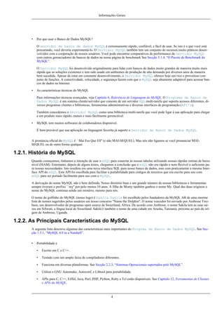 Informações Gerais

•

Por que usar o Banco de Dados MySQL?
O servidor de banco de dados MySQL é extremamente rápido, confiável, e fácil de usar. Se isto é o que você está
procurando, você deveria experimentá-lo. O Servidor MySQL também tem um conjunto de recursos muito práticos desenvolvidos com a cooperação de nossos usuários. Você pode encontrar comparativos de performance do Servidor MySQL
com outros gerenciadores de bancos de dados na nossa página de benchmark See Secção 5.1.4, “O Pacote de Benchmark do
MySQL”.
O Servidor MySQL foi desenvolvido originalmente para lidar com bancos de dados muito grandes de maneira muito mais
rápida que as soluções existentes e tem sido usado em ambientes de produção de alta demanda por diversos anos de maneira
bem sucedida. Apesar de estar em constante desenvolvimento, o Servidor MySQL oferece hoje um rico e proveitoso conjunto de funções. A conectividade, velocidade, e segurança fazem com que o MySQL seja altamente adaptável para acessar bancos de dados na Internet.

•

As características técnicas do MySQL
Para informações técnicas avançadas, veja Capítulo 6, Referência de Linguagem do MySQL. O Programa de Banco de
Dados MySQL é um sistema cliente/servidor que consiste de um servidor SQL multi-tarefa que suporta acessos diferentes, diversos programas clientes e bibliotecas, ferramentas administrativas e diversas interfaces de programação (API's).
Também concedemos o Servidor MySQL como uma biblioteca multi-tarefa que você pode ligar à sua aplicação para chegar
a um produto mais rápido, menor e mais fácilmente gerenciável.

•

MySQL tem muitos softwares de colaboradores disponível.
É bem provável que sua aplicação ou linguagem favorita já suporte o Servidor de Banco de Dados MySQL.

A pronúncia oficial do MySQL é ``Mai Ess Que Ell'' (e não MAI-SEQUEL). Mas nós não ligamos se você pronunciar MAISEQUEL ou de outra forma qualquer.

1.2.1. História do MySQL
Quando começamos, tínhamos a intenção de usar o mSQL para conectar às nossas tabelas utilizando nossas rápidas rotinas de baixo
nível (ISAM). Entretanto, depois de alguns testes, chegamos a conclusão que o mSQL não era rápido e nem flexível o suficiente para nossas necessidades. Isto resultou em uma nova interface SQL para nosso banco de dados, mas com praticamente a mesma Interface API do mSQL. Esta API foi escolhida para facilitar a portabilidade para códigos de terceiros que era escrito para uso com
mSQL para ser portado facilmente para uso com o MySQL.
A derivação do nome MySQL não é bem definida. Nosso diretório base e um grande número de nossas bibliotecas e ferramentas
sempre tiveram o prefixo ``my'' por pelo menos 10 anos. A filha de Monty também ganhou o nome My. Qual das duas originou o
nome do MySQL continua sendo um mistério, mesmo para nós.
O nome do golfinho do MySQL (nosso logo) é Sakila. Sakila foi escolhido pelos fundadores da MySQL AB de uma enorme
lista de nomes sugeridos pelos usuários em nosso concurso "Name the Dolphin". O nome vencedor foi enviado por Ambrose Twebaze, um desenvolvedor de programas open source de Swaziland, Africa. De acordo com Ambrose, o nome Sakila tem as suas raízes em SiSwati, a língua local de Swaziland. Sakila é também o nome de uma cidade em Arusha, Tanzania, próxima ao país de orígem de Ambrose, Uganda.

1.2.2. As Principais Características do MySQL
A seguinte lista descreve algumas das características mais importantes do Progrma de Banco de Dados MySQL. See Secção 1.5.1, “MySQL 4.0 in a Nutshell”.
•

Portabilidade e
•

Escrito em C e C++.

•

Testado com um amplo faixa de compiladores diferentes.

•

Funciona em diversas plataformas. See Secção 2.2.3, “Sistemas Operacionais suportados pelo MySQL”.

•

Utiliza o GNU Automake, Autoconf, e Libtool para portabilidade.

•

APIs para C, C++, Eiffel, Java, Perl, PHP, Python, Ruby e Tcl estão disponíveis. See Capítulo 12, Ferramentas de Clientes
e APIs do MySQL.

4

 
