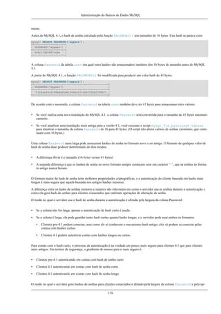 Administração do Bancos de Dados MySQL

mente.
Antes do MySQL 4.1, o hash de senha calculado pela função PASSWORD() tem tamanho de 16 bytes. Este hash se parece com:
mysql> SELECT PASSWORD('mypass');
+--------------------+
| PASSWORD('mypass') |
+--------------------+
| 6f8c114b58f2ce9e
|
+--------------------+

A coluna Password da tabela user (na qual estes hashes são armazenados) também têm 16 bytes de tamanho antes do MySQL
4.1.
A partir do MySQL 4.1, a função PASSWORD() foi modificada para produzir um valor hash de 41 bytes.
mysql> SELECT PASSWORD('mypass');
+-----------------------------------------------+
| PASSWORD('mypass')
|
+-----------------------------------------------+
| *43c8aa34cdc98eddd3de1fe9a9c2c2a9f92bb2098d75 |
+-----------------------------------------------+

De acordo com o mostrado, a coluna Password na tabela user também deve ter 41 bytes para armazeanar estes valores.
•

Se você realiza uma nova instalação do MySQL 4.1, a coluna Password será convertida para o tamanho de 41 bytes automaticamente.

•

Se você atualizar uma instalação mais antiga para a versão 4.1, você executar o script mysql_fix_privilege_tables
para atualizar o tamanho da coluna Password de 16 para 41 bytes. (O script não altera valores de senhas existentes, que continuam com 16 bytes.)

Uma coluna Password mais larga pode armazenar hashes de senha no formato novo e no antigo. O formato de qualquer valor de
hash de senha dado podeser determinado de dois modos:
•

A diferença óbvia é o tamanho (16 bytes versus 41 bytes)

•

A segunda diferença é que os hashes de senha no novo formato sempre começam com um caracter ‘*’, que as senhas no formato antigo nunca faziam.

O formato maior do hash de senha tetm melhores propriedades criptográficas, e a autenticação do cliente baseada em hashs mais
longos é mais segura que aquela baseada nos antigos hashes menores.
A diferença entre os hashs de senhas menores e maiores são relevantes em como o servidor usa as senhas durante a autenticação e
como ela gera hash de senhas para clientes conectados que realizam operações de alteração de senha.
O modo no qual o servidor usa o hash de senha durante a autenticação é afetada pela largura da coluna Password:
•

Se a coluna não for larga, apenas a autenticação de hash curto é usada.

•

Se a coluna é larga, ela pode guardar tanto hash curtas quanto hashs longas, e o servidor pode usar ambos os formatos:
•

Clientes pre-4.1 podem conectar, mas como els só conhecem o mecanismo hash antigo, eles só podem se conectar pelas
contas com hashes curtos.

•

Clientes 4.1 podem autenticar contas com hashes longos ou curtos.

Para contas com o hash curto, o processo de autenticação é na verdade um pouco mais seguro para clientes 4.1 que para clientes
mais antigos. Em termos de segurança, o gradiente do menos para o mais seguro é:
•

Clientes pre-4.1 autenticando em contas com hash de senha curto

•

Clientes 4.1 autenticando em contas com hash de senha curto

•

Clientes 4.1 autenticando em contas com hash de senha longo

O modo no qual o servidor gera hashes de senhas para clientes conectados é afetado pela largura da coluna Password e pela op176

 
