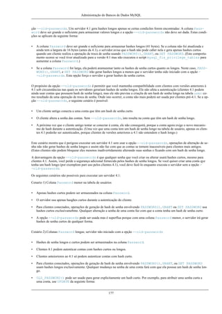 Administração do Bancos de Dados MySQL

ção --old-passwords. Um servidor 4.1 gera hashes longos apenas se certas condicões forem encontradas: A coluna Password deve ser grande o suficiente para armazenar valores longos e a opção --old-passwords não deve ser dada. Estas condições se aplicam da seguinte forma:
•

A coluna Password deve ser grande o suficiente para armazenar hashes longos (41 bytes). Se a coluna não foi atualizada e
ainda tem a largura de 16 bytes (antes da 4.1), o servidor avisa que o hash não pode caber nela e gera apenas hashes curtos
quando um cliente realiza a operação de troca de senha usando PASSWORD(), GRANT, ou SET PASSWORD. (Este comportamento ocoree se você tiver atualizado para a versão 4.1 mas não executou o script mysql_fix_privilege_tables para
aumentar a coluna Password.)

•

Se a coluna Password for larga, ela poderá aramazenar tanto os hashes de senha curtos quanto os longos. Neste caso, PASSWORD(), GRANT, e SET PASSWORD irão gerar hashes longos a menos que o servidor tenha sido iniciado com a opção -old-passwords. Esta opção força o servidor a gerar hashes de senha curtos.

O propósito da opção --old-passwords é permitir que você mantenha compatibilidade com clientes com versões anteriores à
4.1 sob circunstâncias nas quais os servidores gerariam hashes de senha longos. Ele não afeta a autenticação (clientes 4.1 podem
ainda usar contas que possuem hash de senha longo), mas ele não previne a criaçõa de um hash de senha longo na tabela user como resultado de uma operação de troca de senha. Onde isto ocorrer, a conta não mais poderá ser usada por clientes pré-4.1. Se a opção --old-passwords, o seguinte cenário é possível:
•

Um cliente antigo conecta a uma conta que têm um hash de senha curto.

•

O cliente altera a senha das contas. Sem --old-passwords, isto resulta na conta que têm um hash de senha longo.

•

A próxima vez que o cliente antigo tentar se conectar à conta, ele não conseguirá, porque a conta agora exige o novo mecanismo de hash durante a autenticação. (Uma vez que uma conta tem um hash de senha longo na tabela de usuário, apenas os clientes 4.1 poderão ser autenticados, porque clientes de versões anteriores a 4.1 não entendem o hash longo.)

Este cenário mostra que é perigoso executar um servidor 4.1 sem usar a opção --old-passwords, operações de alteração de senha não irão gerar hashes de senha longos e assim não faz com que as contas se tornem inacessíveis para clientes mais antigos.
(Estes clientes não podem bloquear eles mesmos inadivertidamente alterando suas senhas e ficando com um hash de senha longo.
A desvantagem da opção --old-passwords é que qualquer senha que você criar ou alterar usará hashes curtos, mesmo para
clientes 4.1. Assim, você perde a segurança adicional fornecida pelos hashes de senha longos. Se você quiser criar uma conta qye
tenha um hash longo (por exemplom parr uso pelos clientes 4.1), você deve fazê-lo enquanto executa o servidor sem a opção -old-passwords.
Os seguintes cenários são possíveis para executar um servidor 4.1:
Cenario 1) Coluna Password menor na tabela de usuários
•

Apenas hashes curtos podem ser armazenados na coluna Password.

•

O servidor usa apenas hasghes curtos durante a autenticação do cliente.

•

Para clientes conectados, operações de geração de hash de senha envolvendo PASSWORD(), GRANT ou SET PASSWORD usa
hashes curtos exclusivamebnte. Qualquer alteração a senha de uma conta faz com que a conta tenha um hash de senha curto.

•

A opção --old-passwords pode ser usada mas é superflua porque com uma coluna Password menor, o servidor irá gerar
hashes de senha curtos de qualquer forma.

Cenário 2) Colunas Password longas; servidor não iniciado com a opção --old-passwords
•

Hashes de senha longos e curtos podem ser armazenados na coluna Password.

•

Clientes 4.1 podem autenticar contas com hashes curtos ou longos.

•

Clientes anteioriores ao 4.1 só podem autenticar contas com hash curto.

•

Para clientes conectados, operações de geração de hash de senha envolvendo PASSWORD(), GRANT, ou SET PASSWORD
usam hashes longos exclusivamente. Qualquer mudança na senha de uma conta fará com que ela possua um hash de senha longo.

•

OLD_PASSWORD() pode ser usado para gerar explicitamente um hash curto. Por exemplo, para atribuir uma senha curta a
uma conta, use UPDATE da seguinte forma:

177

 