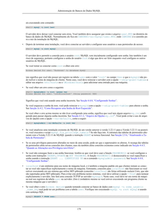 Administração do Bancos de Dados MySQL

ais executando este comando:
shell> mysql -u root test

O servidor deve deixar você conectar sem erros. Você também deve assegurar que exista o arquivo user.MYD no diretório do
banco de dados do MySQL. Normalmente ele fica em CAMINHO/var/mysql/user.MYD. onde CAMINHO é o caminho para a raiz da instalação do MySQL.
•

Depois de terminar uma instalação, você deve conectar ao servidor e configurar seus usuários e suas permissões de acesso.
shell> mysql -u root mysql

O servidor deve permitir a conexão pois o usuário root MySQL vem inicialmente configurado sem senha. Isto também é um
risco de segurança, portanto configurar a senha do usuário root é algo que deve ser feito enquanto você configura os outros
usuários do MySQL.
Se você tentar se conectar como root e obter este erro:
Access denied for user: '@unknown' to database mysql

isto significa que você não possui um registro na tabela user com o valor 'root' no campo User e que o mysqld não pode rsolver o nome de máquina do cliente. Neste caso, você deve reiniciar o servidor com a opção --skip-grant-tables e
editar seu arquivo /etc/hosts ou o Windowshosts para adicionar uma entrada para sua máquina.
•

Se você obter um erro como o seguinte:
shell> mysqladmin -u root -pxxxx ver
Access denied for user: 'root@localhost' (Using password: YES)

Significa que você está usando uma senha incorreta. See Secção 4.4.8, “Configurando Senhas”.
Se você esqueceu a senha de root, você pode reiniciar o mysqld com a opção --skip-grant-tables para alterar a senha.
See Secção A.4.2, “Como Recuperar uma Senha de Root Esquecida”.
Se você obter o erro acima mesmo se não tiver configurado uma senha, significa que você tem algum arquivo my.ini configurado para passar alguma senha incorreta. See Secção 4.1.2, “Arquivo de Opções my.cnf”. Você pode evitar o uso de arquivos de opções com a opção --no-defaults, como a seguir:
shell> mysqladmin --no-defaults -u root ver

•

Se você atualizou uma instalação existente do MySQL de um versão anterior à versão 3.22.11 para a Versão 3.22.11 ou posterior, você executou o script mysql_fix_privilege_tabels ? Se não faça isto. A estrutura das tabelas de permissões alteraram com a Versão 3.22.11 do MySQL quando a instrução GRANT se tornou funcional. See Secção 2.5.6, “Atualizando a Tabela de Permissões”.

•

Se os seus privilégios parecerem alterados no meio de uma sessão, pode ser que o superusuário os alterou. A recarga das tabelas
de permissões afeta novas conexões dos clientes, mas ela também afeta conexões existentes como indicado em Secção 4.4.3,
“Quando as Alterações nos Privilégios tem Efeito”.

•

Se você não consegue fazer a sua senha funcionar, lembre-se que você deve usar a função PASSWORD() se você configurar a
senha com instruções INSERT, UPDATE ou SET PASSWORD. A função PASSWORD() é desnecessária se você especificar a
senha usando a instrução GRANT ... IDENTIFIED BY ou o comando mysqladmin password. See Secção 4.4.8,
“Configurando Senhas”.

•

localhost é um sinônimo para seu nome de máquina local, e é também a máquina padrão em que clientes tentam se conectar se você não especificar explicitamente o nome da máquina. Entretanto, conexões para localhost não funcionam se você
estiver executando em um sistema que utilize MIT-pthreads (conexões localhost são feitas utilizando sockets Unix, que não
são suportadas pelas MIT-pthreads). Para evitar este problema nestes sistemas, você deve utilizar a opção --host para nomear
explicitamente o servidor. Isto fará uma conexão TCP/IP ao servidor myssqld. Neste caso, você deve ter seu nome de máquina real nos registros da tabela user no servidor. (Isto é verdadeiro mesmo se você estiver executando um programa cliente na
mesma máquina que o servidor.)

•

Se você obter o erro Access denied quando tentando conectar ao banco de dados com mysql -u nome_usuário
_nome_bd, você pode ter um problema com a tabela user. Verifique isto executando mysql -u root mysql e usando
esta sentença SQL:
mysql> SELECT * FROM user;

179

 