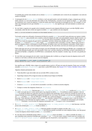 Administração do Bancos de Dados MySQL

O resultado deve incluir uma entrada com as colunas Host e User combinando com o nome de seu computador e seu nome de
usuário no MySQL.
•

A mensagem de erro Access denied irá dizer a você com qual usuário você está tentando se logar, a máquina que está tentando conectar e se você está utilizando uma senha ou não. Normalmente, você deve ter um registro na tabela user que combine exatamente com o nome de máquina e o nome de usuário que forem fornecidos na mensagem de erro. Por exemplo, se você
obter uma mensagem de erro que contenha Using password: NO, isto significa que você está tentando se conectar sem
uma senha.

•

Se você obter o seguinte erro quando estiver tentando conectar de uma máquina diferente da que o servidor MySQL estiver
executando, então não deve existir um registro na tabela user que combine com esta máquina:
Host ... is not allowed to connect to this MySQL server

Você pode corrigir isto utilizando a ferramenta de linha de comando mysql (no servidor!) para adicionar um registro à tabela
user, db ou host para coincidir com o usuário e nome de máquina de onde você está tentando conectar, depois execute o comando mysqladmin flush-privileges. Se você não estiver executando o MySQL Versão 3.22 e você não sabe o número IP ou o nome da máquina da qual estiver conectando, você deve colocar uma entrada com o valor '%' na coluna Host
da tabela user e reiniciar o mysqld com a opção --log na máquina onde é executado o servidor. Depois tente conectar a
partir da máquina cliente, a informação no log do MySQL irá indicar como você está realmente conectando. (Então troque o
'%' na tabela user com o nome da máquina mostrado pelo log. De outra forma você teria um sistema que seria inseguro.)
Outra razão para este erro no Linux pode ser porque você está utilizando uma versão binária do MySQL que é compilada com
uma versão diferente da glibc que você está usando. Neste caso você deve atualizar seu SO/Glibc ou fazer o download da versão fonte do MySQL e compilá-la. Um RPM fonte é, normalmente, fácil de compilar e instalar, logo, isto não é um grande problema.
•

Se você obter uma mensagem de erro onde o nome da máquina não é exibido ou, no lugar do nome da máquina existir um IP,
mesmo se você tenta a conexão com um nome de máquina:
shell> mysqladmin -u root -pxxxx -h some-hostname ver
Access denied for user: 'root@' (Using password: YES)

Isto significa que o MySQL obteve algum erro quando tentava resolver o IP para um nome de maquina. Neste caso você pode
executar mysqladmin flush-hosts para zerar o cache DNS interno. See Secção 5.5.5, “Como o MySQL Utiliza o DNS”.
Algumas soluções permanentes são:
•

Tente descobrir o que está errado com seu servidor DNS e corrija os erros.

•

Especifique números IPs no lugar de nomes nas tabelas de privilégios do MySQL.

•

Inicie o mysqld com --skip-name-resolve.

•

Inicie o mysqld com --skip-host-cache.

•

Conecte à localhost se você estiver executando o servidor e o cliente na mesma máquina.

•

Coloque os nomes das máquinas clientes em /etc/hosts.

•

Se mysql -u root test funciona mas mysql -h nome_servidor -u root test resultar em Access denied, então você pode não ter o nome correto para a sua máquina na tabela user. Um problema comum é quando o valor de
Host na entrada da tabela user especifica um nome de máquina não qualificado, mas as rotinas de resolução de nomes de seu
sistema retornam um nome qualificado completo do domínio (ou vice-versa). Por exemplo, se você tem uma entrada com o nome 'tcx' na tabela user, mas seu DNS diz ao MySQL que o nome da máquina é 'tcx.subnet.se', a entrada não irá
funcionar. Tente adicionar um registro à tabela user que contenha o número IP de sua máquina como o valor da coluna Host.
(Uma alternativa, seria adicionar um registro à tabela user com o valor de Host contendo um metacaracter, por exemplo,
'tcx.%'. Entretanto, o uso de nomes de máquinas terminando com ‘%’ é inseguro e não é recomendado!)

•

Se mysql -u nome_usuário test funciona mas mysql -u nome_usuário outro_bd não funconar, você não
possui uma entrada para outro_bd listado na tabela db.

•

Se mysql -u nome_usuário nome_bd funciona quando executado no próprio servidor, mas mysql -u nome_máquina -u nome_usuário nome_bd não funciona quando executado em outra máquina cliente, você não possui
o nome da máquina cliente listado na tabela user ou na tabela db.

•

Se você não estiver entendendo porque obtem Access denied, remova da tabela user todas as entradas da coluna Host
que contenham meta caracteres (entradas que contenham ‘$’ ou ‘_’). Um erro muito comum é inserir uma nova entrada com
Host='%' e User='algum usuário', pensando que isto irá permitir a você especificar localhost para conectar da
180

 