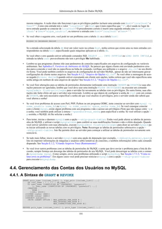 Administração do Bancos de Dados MySQL

mesma máquina. A razão disto não funcionar é que os privilégios padrões incluem uma entrada com Host='localhost' e
User=''. Como esta entrada tem o valor 'localhost' em Host que é mais específica que '%', ela é usada no lugar da
nova entrada quando se conectar de localhost! O procedimento correto é inserir uma segunda entrada com Host='localhost' e User='algum_usuário', ou remover a entrada com Host='localhost' e User= ''.
•

Se você obter o seguinte erro, você pode ter um problema com a tabela db ou a tabela host:
Access to database denied

Se a entrada selecionada da tabela db tiver um valor vazio na coluna Host, tenha certeza que exista uma ou mais entradas correspondentes na tabela host especificando quais máquinas aplicam-se à tabela db.
Se você obter o erro quando estiver utilizando comandos SQL SELECT ... INTO OUTFILE ou LOAD DATA INFILE, a
entrada na tabela user provavelmente não tem o privilégio file habilitado.
•

Lembre-se que programas clientes irão usar parâmetros de conexões especificados em arquivos de configuração ou variáveis
ambientais. See Apêndice F, Variáveis de Ambientes do MySQL. Se parecer que algum cliente está enviando parâmetros errados para a conexão e você não os especificou na linha de comando, verifique seu ambiente e o arquivo .my.cnf no seu diretório home. Você pode também conferir os arquivos de configurações do servidor MySQL, apesar de não ser interessante gravar
configurações de cliente nestes arquivos. See Secção 4.1.2, “Arquivo de Opções my.cnf”. Se você obter a mensagem de acesso negado (Access denied) quando estiver executando um cliente sem opções, tenha certeza que você não especificou uma
senha antiga em nenhum de seus arquivos de opções! See Secção 4.1.2, “Arquivo de Opções my.cnf”.

•

Se você fizer alterações para as tabelas de permissões diretamente (utilizando uma instrução INSERT ou UPDATE) e suas alterações parecem ser ignoradas, lembre que você deve usar uma instrução FLUSH PRIVILEGES ou executar um comando
mysqladmin flush-privileges para o servidor ler novamente as tabelas com os privilégios. De outra forma, suas alterações não farão efeito até que o servidor seja reiniciado. Lembre-se que depois de configurar a senha de root com um comando UPDATE, não será necessário especificar a senha até que você atualize os privilégios, pois o servidor ainda não saberá que
você alterou a senha!

•

Se você tiver problemas de acesso com Perl, PHP, Python ou um programa ODBC, tente conectar ao servidor com mysql -u
nome_usuário nome_bd ou mysql -u nome_usuário -psua_senha nome_bd. Se você consegue conectar
com o cliente mysql, existe algum problema com seu programa e não o acesso aos privilégios (Note que não espaço entre -p e
a senha; você também pode utilizar a sintaxe --password=sua_senha para especificar a senha. Se você utilizar a opção p sozinha, o MySQL irá lhe solicitar a senha.)

•

Para testar, iniciae o daemon mysqld com a opção --skip-grant-tables. Então você pode alterar as tabelas de permissões do MySQL e utilizar o script mysqlaccess para conferir se suas modificações fizeram o não o efeito desejado. Quando
você estiver satisfeito com suas alterações, execute mysqladmin flush-privileges para dizer ao servidor mysqld para iniciar utilizando as novas tabelas com os privilégios. Nota: Recarregar as tabelas de permissões sobrescreve a opção -skip-grant-tables. Isto lhe permite dizer ao servidor para começar a utilizar as tabelas de permissões novamente sem
reiniciá-lo.

•

Se tudo mais falhar, inicie o servidor mysqld com uma opção de depuração (por exemplo, --debug=d,general,query).
Isto irá imprimir informações de máquinas e usuários sobre tentativas de conexões, e também informações sobre cada comando
disparado. See Secção E.1.2, “Criando Arquivos Trace (Rastreamento)”.

•

Se você tiver outros problemas com as tabelas de permissões do MySQL e sente que deve enviar o problema para a lista de discussão, sempre forneça um descarga das tabelas de permissões do seu MySQL. Você pode descarregar as tabelas com o comando mysqldump mysql. Como sempre, envie seus problemas utilizando o script mysqlbug. See Secção 1.7.1.3, “Como relatar erros ou problemas”. Em alguns casos você pode precisar reiniciar o mysqld com a opção --skip-grant-tables
para executar o mysqldump.

4.4. Gerenciamento das Contas dos Usuários no MySQL
4.4.1. A Sintaxe de GRANT e REVOKE
GRANT priv_type [(column_list)] [, tipo_priv [(column_list)] ...]
ON {tbl_name | * | *.* | db_name.*}
TO user_name [IDENTIFIED BY [PASSWORD] 'password']
[, user_name [IDENTIFIED BY [PASSWORD] 'password'] ...]
[REQUIRE
NONE |
[{SSL| X509}]
[CIPHER cipher [AND]]
[ISSUER issuer [AND]]
[SUBJECT subject]]
[WITH [GRANT OPTION | MAX_QUERIES_PER_HOUR # |
MAX_UPDATES_PER_HOUR # |
MAX_CONNECTIONS_PER_HOUR #]]
REVOKE priv_type [(column_list)] [, priv_type [(column_list)] ...]

181

 