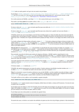 Administração do Bancos de Dados MySQL

USAGE pode ser usado quando você quer criar um usuário sem privilégios.
Os privilégios CREATE TEMPORARY TABLES, EXECUTE, LOCK TABLES, REPLICATION ..., SHOW DATABASES e SUPER são novos na versão 4.0.2. Para usar estes novos privilégios após atualizar para 4.0.2, você tem que executar o script
mysql_fix_privilege_tables. See Secção 2.5.6, “Atualizando a Tabela de Permissões”.
Em versões anteriores do MySQL, o privilégio PROCESS dá o mesmo direitos que o novo privilégio SUPER.
Para anular o privilégio grant de um usuário, utilize o valor tipo_priv de GRANT OPTION:
mysql> REVOKE GRANT OPTION ON ... FROM ...;

Os únicos valores de tipo_priv que você pode especificar para uma tabela são SELECT, INSERT, UPDATE, DELETE, CREATE, DROP, GRANT, INDEX e ALTER.
Os únicos valores de tipo_priv que você pode especificar para uma coluna (isto é, quando você usar uma cláusula column_list) são SELECT, INSERT e UPDATE.
O MySQL permite que você crie privilégios a nível de banco de dados mesmo se o banco de dados não existir para tornar fácil de
se preparar para o uso do banco de dados. Atualmente, no entanto, o MySQL não permite criar permissões de a nível de tabela se a
tabela não existir. O MySQL não revogará automaticamente qualquer privilégio, mesmo se você apagar uma tabela ou banco de dados.
Você pode configurar privilégios globais utilizando a sintaxe ON *.*. Você pode configurar privilégios de bancos de dados utilizando a sintaxe ON nome_bd.*. Se você especificar ON * e estiver com algum banco de dados aberto, será configurado os privilégios somente para este banco de dados. (AVISO: Se você especificar ON * e você não tem possui um banco de dados aberto, irá
afetar os privilégios globais!).
Note por favor Os metacaracteres ‘_’ e ‘%’ são permitidos na especificação dos nomes de bancos de dados em comandos GRANT.
Isto significa que se você deseja usar um caracater ‘_’ como parte de um nome de banco de dados, você deve especificá-lo como
'_' no comando GRANT, para prevenir o usuário de poder acessar bancos de dados adicionais que correspondam ao padrão do metacaracter, ex., GRANT ... ON `foo_bar`.* TO ....
Para acomodar concessões de direitos para usuários de máquinas arbitrárias, o MySQL suporta a especificação do valor
user_name no formato usuário@máquina. Se você desejar especificar uma string user contendo caracteres especiais (como
o ‘-’), ou uma string contendo caracteres especiais ou meta caracteres (como o ‘%’), você pode colocar o usuário ou o nome de máquina entre aspas (por exemplo, 'usuário-teste'@'máquina-teste').
Você pode especificar meta caracteres no nome da máquina. Por exemplo, user@"%.loc.gov" se aplica a user para qualquer
máquina no domínio loc.gov, e user@"144.155.166.%" se aplica a user em qualquer máquina na subrede de classe C
144.155.166.
O formato simples user é sinônimo de user@"%".
O MySQL não suporta metacaracteres em nomes de usuários. Usuários anônimos são definidos inserindo entradas com User=''
na tabela mysql.user ou criando um usuário com um nome vazio com o comando GRANT.
Nota: Se você permite o acesso de usuários anônimos ao seu servidor MySQL, você deve também concecder privilégios a todos os
usuários locais como user@localhost porque, de outra forma, a entrada de usuário anônimo para a máquina local na tabela
mysql.user será usada quando o usuário tentar a conexão ao servidor MySQL da máquina local!
Você pode verificar se isto se aplica a você executando a seguinte instrução:
mysql> SELECT Host,User FROM mysql.user WHERE User='';

No momento, GRANT suporta somente nomes de máquinas, tabelas bancos de dados e colunas até 60 caracteres. Um nome de usuário pode ter até 16 caracteres.
Os privilégios para uma tabela ou coluna são formados através do OU lógico dos privilégios em cada um dos quatro níveis de privilégios. Por exemplo, se a tabela mysql.user especifica que um usuário tem um privilégio global select, isto não pode ser negado
por uma entrada no nível de banco de dados, tabela ou coluna.
Os privilégios para uma coluna podem ser calculados da seguinte forma:
privilégios globais
OR (privilégios de banco de dados AND privilégios de máquina)
OR privilégios de tabela
OR privilégios de coluna

Na maioria dos casos, os direitos a um usuário são atribuídos em apenas um dos níveis de privilégios, portanto a vida normalmente

183

 