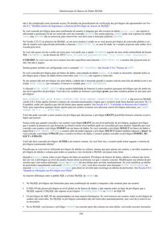 Administração do Bancos de Dados MySQL

não é tão complicada como mostrado acima. Os detalhes do procedimento de verificação dos privilégios são apresentados em Secção 4.3, “Detalhes Gerais de Segurança e o Sistema de Privilégio de Acesso do MySQL”.
Se você concede privilégios para uma combinação de usuário e máquina que não existem na tabela mysql.user, um registro é
adicionado e permanece lá até ser removido com um comando DELETE. Em outras palavras, GRANT pode criar registros na tabela
user, mas REVOKE não as removerá; para removê-las você deve usar a instrução explícita DELETE.
Na Versão 3.22.12 ou posterior do MySQL, se um novo usuário é criado ou se você possui privilégios de concessão globais, a senha do usuário será especificada utilizando a cláusula IDENTIFIED BY, se uma for dada. Se o usuário já possui uma senha, ela é
trocada pela nova.
Se você não quiser enviar a senha em texto puro você pode usar a opção PASSWORD seguido de uma senha embaralhada da função
SQL PASSWORD() ou da função da API C make_scrambled_password(char *to, const char *password).
CUIDADO: Se você criar um novo usuário mas não especificar uma cláusula IDENTIFIED BY, o usuário não possuirá uma senha. Isto não é seguro.
Senhas podem também ser configuradas com o comando SET PASSWORD. See Secção 5.5.6, “Sintaxe de SET”.
Se você conceder privilégios para um banco de dados, uma entrada na tabela mysql.db é criada se necessário. Quando todos os
privilégios para o banco de dados forem removidos com REVOKE, este registro é removido.
Se um usuário não tem privilégios em uma tabela, a tabela não é mostrada quando o usuário solicita uma lista de tabelas (com a instrução SHOW TABLES por exemplo). O mesmo é verdade para SHOW DATABASES
A cláusula WITH GRANT OPTION dá ao usuário habilidade de fornecer à outros usuários quaisquer privilégios que ele tenha em
um nível específico de privilégio. Você deve ter cuidado ao fornecer o privilégio grant, pois dois usuários podem se unir para unir
privilégios!
MAX_QUERIES_PER_HOUR #, MAX_UPDATES_PER_HOUR # e MAX_CONNECTIONS_PER_HOUR # sãp novos no MySQL
versão 4.0.2. Estas opções limitam o número de consultas/atualizações e logins que o usuários pode fazer durente uma hora. Se # é
0 (padrão), então isto significa que não há limites para aquele usuário. See Secção 4.4.7, “Limitando os Recursos dos Usuários”.
Nota: para especificar qualquer destas opções para um usuário existente sem adicionar outros privilégios adicionais, use GRANT
USAGE ON *.* ... WITH MAX_....
Você não pode conceder a outro usuário um privilégio que não possua; o privilégio GRANT possibilita fornecer somente os privilégios que possuir.
Esteja ciente que quando conceder a um usuário o privilégio GRANT em um nível particular de privilégios, qualquer privilégio
que o usuário já possua (ou seja fornecido no futuro!) nesse nível também pode ser concedido por este usuário. Suponha que você
conceda a um usuário o privilégio INSERT em um banco de dados. Se você conceder o privilégio SELECT no banco de dados e
especificar WITH GRANT OPTION, o usuário além de poder repassar o privilégio SELECT poderá também repassar o insert. Se
você concede o privilégio UPDATE para o usuário no banco de dados, o usuário poderá conceder os privilégios INSERT, SELECT e UPDATE.
Você não deve conceder privilégios ALTER a um usuário comum. Se você fizer isto, o usuário pode tentar enganar o sistema de
privilégios renomeando tabelas!
Perceba que se você estiver utilizando privilégios de tabelas ou colunas, mesmo que para apenas um usuário, o servidor examina os
privilégios de tabelas e colunas para todos os usuários e isto irá deixar o MySQL um pouco mais lento.
Quando o mysqld inicia, todos os privilégios são lidos na memória. Privilégios de bancos de dados, tabelas e colunas são iniciados um vez, e privilégios ao nível de usuário fazem efeito na próxima vez que o usuário conectar. Modificações nas tabelas de permissões que você realiza utilizando GRANT ou REVOKE são percebidas pelo servidor imediatamente. Se você modificar as tabelas
de permissões manualmente (utilizando INSERT, UPDATE, etc), você deve executar uma instrução FLUSH PRIVILEGES ou
executar mysqladmin flush-privileges para dizer ao servidor para recarregar as tabelas de permissões. See Secção 4.4.3,
“Quando as Alterações nos Privilégios tem Efeito”.
As maiores diferenças entre o padrão SQL e versões MySQL de GRANT são:
•

No MySQL privilégios são fornecidos para uma combinação de usuário e máquina e não somente para um usuário.

•

O SQL-99 não possui privilégios no nível global ou de bancos de dados, e não suporta todos os tipos de privilégios que o
MySQL suporta. O MySQL não suporta os privilégios TRIGGER, EXECUTE ou UNDER do SQL-99.

•

Os privilégios do SQL-99 são estruturadados em uma maneira hierárquica. Se você remover um usuário, todos os privilégios do
usuário são removidos. No MySQL os privilégios concedidos não são removidos automaticamente, mas você deve removê-los
se necessário.

•

Se no MySQL você possuir o privilégio INSERT em somente parte das colunas em uma tabela, você pode executar instruções
184

 