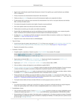 Informações Gerais

•
•

Fornece mecanismos de armazenamento transacional e não transacional.

•

Tabelas em disco (MyISAM) baseadas em árvores-B extremamente rápidas com compressão de índices.

•

É relativamente fácil se adicionar outro mecanismo de armazenamento. Isto é útil se você quiser adicionar uma interface
SQL a um banco de dados caseiro.

•

Um sistema de alocação de memória muito rápido e baseado em processo(thread).

•

Joins muito rápidas usando uma multi-join de leitura única otimizada.

•

Tabelas hash em memória que são usadas como tabelas temporárias.

•

Funções SQL são implementadas por meio de uma biblioteca de classes altamente otimizada e com o máximo de performance. Geralmente não há nenhuma alocação de memória depois da inicialização da pesquisa.

•

O código do MySQL foi testado com Purify (um detector comercial de falhas de memória) e também com o Valgrind, uma
ferramenta GPL (http://developer.kde.org/~sewardj/).

•
•

Suporte total a multi-threads usando threads diretamente no kernel. Isto significa que se pode facilmente usar múltiplas
CPUs, se disponível.

Disponível como versão cliente/servidor ou embutida(ligada).

Tipos de Coluna
•
•

•

Aceita diversos tipos de campos: tipos inteiros de 1, 2, 3, 4 e 8 bytes com e sem sinal, FLOAT, DOUBLE, CHAR, VARCHAR,
TEXT, BLOB, DATE, TIME, DATETIME, TIMESTAMP, YEAR, SET e ENUM. See Secção 6.2, “Tipos de Campos”.
Registros de tamanhos fixos ou variáveis.

Comandos e Funções
•

Completo suporte a operadores e funções nas partes SELECT e WHERE das consultas. Por exemplo:
mysql> SELECT CONCAT(first_name, " ", last_name)
-> FROM nome_tbl
-> WHERE income/dependents > 10000 AND age > 30;

•
•

Suporte para LEFT OUTER JOIN e RIGHT OUTER JOIN com as sintaxes SQL e ODBC.

•

Alias em tabelas e colunas são disponíveis como definidos no padrão SQL92.

•

DELETE, INSERT, REPLACE, e UPDATE retornam o número de linhas que foram alteradas (afetadas). É possível retornar
o número de linhas com padrão coincidentes configurando um parâmetro quando estiver conectando ao servidor.

•

O comando específico do MySQL SHOW pode ser usado para devolver informações sobre bancos de dados, tabelas e índices.
O comando EXPLAIN pode ser usado para determinar como o otimizador resolve a consulta.

•

Nomes de funções não conflitam com nomes de tabelas ou colunas. Por exemplo, ABS é um nome de campo válido. A única restrição é que para uma chamada de função, espaços não são permitidos entre o nome da função e o ‘(’ que o segue. See
Secção 6.1.7, “Tratamento de Palavras Reservadas no MySQL”.

•
•

Suporte pleno às cláusulas SQL GROUP BY e ORDER BY. Suporte para funções de agrupamento (COUNT(), COUNT(DISTINCT ...), AVG(), STD(), SUM(), MAX() e MIN()).

Você pode misturar tabelas de bancos de dados diferentes na mesma pesquisa (como na versão 3.22).

Segurança
•

•

Um sistema de privilégios e senhas que é muito flexível, seguro e que permite verificação baseada em estações/máquinas.
Senhas são seguras porque todo o tráfico de senhas é criptografado quando você se conecta ao servidor.

Escalabilidade e limites
•

Lida com bancos de dados enormes. Usamos o Servidor MySQL com bancos de dados que contém 50.000.000 registros
e sabemos de usuários que usam o Servidor MySQL com 60.000 tabelas e aproximadamente 5.000.000.000 de linhas.

•

São permitidos até 32 índices por tabela. Cada índice pode ser composto de 1 a 16 colunas ou partes de colunas. O tamanho
máximo do índice é de 500 bytes (isto pode ser alterado na compilação do MySQL). Um índice pode usar o prefixo de campo com um tipo CHAR ou VARCHAR.
5

 