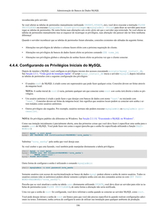 Administração do Bancos de Dados MySQL

reconhecidas pelo servidor.
Se você alterar as tabelas de permissões manualmente (utilizando INSERT, UPDATE, etc), você deve executar a instrução FLUSH
PRIVILEGES ou executar mysqladmin flush-privileges ou mysqladmin reload para dizer ao servidor para recarregar as tabelas de permissões. De outra forma suas alterações não terão efeito até que o servidor seja reiniciado. Se você alterar as
tabelas de permissões manualmente mas se esquecer de recarregar os privilégios, suas alteração vão parecer não ter feito nenhuma
diferença!
Quando o servidor reconhecer que as tabelas de permissões foram alteradas, conexões existentes são afetadas da seguinte forma:
•

Alterações nos privilégios de tabelas e colunas fazem efeito com a próxima requisição do cliente.

•

Alterações nos privilégios de bancos de dados fazem efeito no próximo comando USE nome_bd.

•

Alterações nos privilégios globais e alterações de senhas fazem efeito na próxima vez que o cliente conectar.

4.4.4. Configurando os Privilégios Iniciais do MySQL
Depois de instalar o MySQL, você configura os privilégios iniciais dos acessos executando scripts/mysql_install_db.
See Secção 2.3.1, “Visão geral da instalação rápida”. O script mysql_install_db inicia o servidor mysqld, depois inicializa
as tabelas de permissões com a seguinte configuração dos privilégios:
•

O usuário root do MySQL é criado como um superusuário que pode fazer qualquer coisa. Conexões devem ser feitas através
da máquina local.
NOTA: A senha inicial de root é vazia, portanto qualquer um que conectar como root sem senha terá direito a todos os privilégios.

•

Um usuário anônimo é criado e pode fazer o que desejar com bancos de dados com nome 'test' ou iniciando com
'test_'. Conexões devem ser feitas da máquina local. Isto significa que usuários locais podem se conectar sem senha e serem tratados como usuários anônimos.

•

Outros privilégios são negados. Por exemplo, usuários normais não podem executar mysqladmin ou mysqladmin processlist.

NOTA: Os privilégios padrões são diferentes no Windows. See Secção 2.1.1.8, “Executando o MySQL no Windows”.
Como sua instação inicialmente é parcialmente aberta, uma das primeiras coisas que você deve fazer é especificar uma senha para o
usuário root do MySQL. Você pode fazer isto como a seguir (perceba que a senha foi especificada utilizando a função PASSWORD()):
shell> mysql -u root mysql
mysql> SET PASSWORD FOR root@localhost=PASSWORD('nova_senha');

Substitua 'nova_senha' pela senha que você deseja usar.
Se você souber o que esta fazendo, você também pode manipular diretamente a tabela privilégios:
shell> mysql -u root mysql
mysql> UPDATE user SET Password=PASSWORD('nova_senha')
->
WHERE user='root';
mysql> FLUSH PRIVILEGES;

Outra forma de configurar a senha é utilizando o comando mysqladmin:
shell> mysqladmin -u root password nova_senha

Somente usuários com acesso de escrita/atualização ao banco de dados mysql podem alterar a senha de outros usuários. Todos os
usuários comuns (não os anônimos) podem alterar somente a própria senha com um dos comandos acima ou com SET PASSWORD=PASSWORD('nova_senha').
Perceba que se você atualizar a senha na tabela user diretamente utilizando UPDATE, você deve dizer ao servidor para reler as tabelas de permissões (com FLUSH PRIVILEGES), de outra forma a alteração não seria notificada.
Uma vez que a senha de root foi configurada, você deve informar a senha quando se conectar ao servidor MySQL como root.
Você pode desejar deixar a senha de root em branco para que você não precise especificá-la quando realizar configurações adicionais ou testes. Entretanto, tenha certeza de configurá-la antes de utilizar sua instalação para qualquer ambiente de produção.
186

 