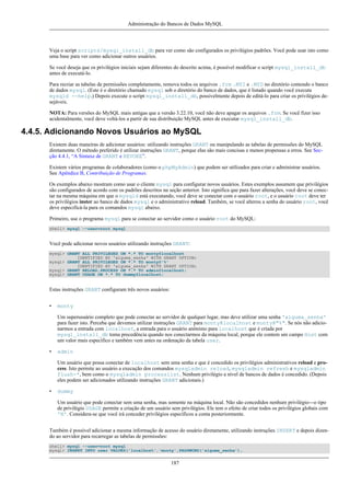 Administração do Bancos de Dados MySQL

Veja o script scripts/mysql_install_db para ver como são configurados os privilégios padrões. Você pode usar isto como
uma base para ver como adicionar outros usuários.
Se você deseja que os privilégios iniciais sejam diferentes do descrito acima, é possível modificar o script mysql_install_db
antes de executá-lo.
Para recriar as tabelas de permissões completamente, remova todos os arquivos .frm .MYI e .MYD no diretório contendo o banco
de dados mysql. (Este é o diretório chamado mysql sob o diretório do banco de dados, que é listado quando você executa
mysqld --help.) Depois execute o script mysql_install_db, possivelmente depois de editá-lo para criar os privilégios desejáveis.
NOTA: Para versões do MySQL mais antigas que a versão 3.22.10, você não deve apagar os arquivos .frm. Se você fizer isso
acidentalmente, você deve voltá-los a partir de sua distribuição MySQL antes de executar mysql_install_db.

4.4.5. Adicionando Novos Usuários ao MySQL
Existem duas maneiras de adicionar usuários: utilizando instruções GRANT ou manipulando as tabelas de permissões do MySQL
diretamente. O método preferido é utilizar instruções GRANT, porque elas são mais concisas e menos propensas a erros. See Secção 4.4.1, “A Sintaxe de GRANT e REVOKE”.
Existem vários programas de colaboradores (como o phpMyAdmin) que podem ser utilizados para criar e administrar usuários.
See Apêndice B, Contribuição de Programas.
Os exemplos abaixo mostram como usar o cliente mysql para configurar novos usuários. Estes exemplos assumem que privilégios
são configurados de acordo com os padrões descritos na seção anterior. Isto significa que para fazer alterações, você deve se conectar na mesma máquina em que o mysqld está executando, você deve se conectar com o usuário root, e o usuário root deve ter
os privilégios inster ao banco de dados mysql e o administrativo reload. Também, se você alterou a senha do usuário root, você
deve especificá-la para os comandos mysql abaixo.
Primeiro, use o programa mysql para se conectar ao servidor como o usuário root do MySQL:
shell> mysql --user=root mysql

Você pode adicionar novos usuários utilizando instruções GRANT:
mysql> GRANT ALL PRIVILEGES ON *.* TO monty@localhost
IDENTIFIED BY 'alguma_senha' WITH GRANT OPTION;
mysql> GRANT ALL PRIVILEGES ON *.* TO monty@'%'
IDENTIFIED BY 'alguma_senha' WITH GRANT OPTION;
mysql> GRANT RELOAD,PROCESS ON *.* TO admin@localhost;
mysql> GRANT USAGE ON *.* TO dummy@localhost;

Estas instruções GRANT configuram três novos usuários:
•

monty
Um superusuário completo que pode conectar ao servidor de qualquer lugar, mas deve utilizar uma senha 'alguma_senha'
para fazer isto. Perceba que devemos utilizar instruções GRANT para monty@localhost e monty@"%". Se nós não adicionarmos a entrada com localhost, a entrada para o usuário anônimo para localhost que é criada por
mysql_install_db toma precedência quando nos conectarmos da máquina local, porque ele contem um campo Host com
um valor mais específico e também vem antes na ordenação da tabela user.

•

admin
Um usuário que possa conectar de localhost sem uma senha e que é concedido os privilégios administrativos reload e process. Isto permite ao usuário a execução dos comandos mysqladmin reload, mysqladmin refresh e mysqladmin
flush-*, bem como o mysqladmin processlist. Nenhum privilégio a nível de bancos de dados é concedido. (Depois
eles podem ser adicionados utilizando instruções GRANT adicionais.)

•

dummy
Um usuário que pode conectar sem uma senha, mas somente na máquina local. Não são concedidos nenhum privilégio---o tipo
de privilégio USAGE permite a criação de um usuário sem privilégios. Ele tem o efeito de criar todos os privilégios globais com
'N'. Considera-se que você irá conceder privilégios específicos a conta posteriormente.

Também é possível adicionar a mesma informação de acesso do usuário diretamente, utilizando instruções INSERT e depois dizendo ao servidor para recarregar as tabelas de permissões:
shell> mysql --user=root mysql
mysql> INSERT INTO user VALUES('localhost','monty',PASSWORD('alguma_senha'),

187

 