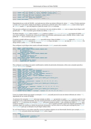 Administração do Bancos de Dados MySQL

'Y','Y','Y','Y','Y','Y','Y','Y','Y','Y','Y','Y','Y','Y');
mysql> INSERT INTO user VALUES('%','monty',PASSWORD('alguma_senha'),
'Y','Y','Y','Y','Y','Y','Y','Y','Y','Y','Y','Y','Y','Y');
mysql> INSERT INTO user SET Host='localhost',User='admin',
Reload_priv='Y', Process_priv='Y';
mysql> INSERT INTO user (Host,User,Password)
VALUES('localhost','dummy','');
mysql> FLUSH PRIVILEGES;

Dependendo da sua versão do MySQL, você pode precisar utilizar um número diferente de valores 'Y' acima. (Versões anteriores
à versão 3.22.11 tem menos campos de privilégios, e posteriores a 4.02 têm mais). Para o usuário admin, a maior sintaxe legível
de INSERT usando SET que está disponível a partir da versão 3.22.11 é a utilizada.
Note que para configurar um superusuário, você só precisar criar uma entrada na tabela user com os campos de privilégios configurados para 'Y'. Não é necessário gerar entradas nas tabelas db ou host.
Na última instrução INSERT (para o usuário dummy), apenas as colunas Host, User e Password nos registros da tabela user
tem valores atribuídos. Nenhuma das colunas de privilégios são definidas explicitamente, assim o MySQL atribui a todas o valor
padrão de 'N'. Isto é a mesma coisa que o GRANT USAGE faz.
O seguinte exemplo adiciona um usuário custom que pode acessar o banco de dados bankaccout apenas do localhost, o
banco de dados expenses somente de whitehouse.gov e o banco de dados customer de todas de server.domain. Ele
deseja utilizar a senha obscure das três máquinas.
Para configurar os privilégios deste usuário utilizando instruções GRANT, execute estes comandos:
shell>
mysql>
->
->
->
mysql>
->
->
->
mysql>
->
->
->

mysql --user=root mysql
GRANT SELECT,INSERT,UPDATE,DELETE,CREATE,DROP
ON bankaccount.*
TO custom@localhost
IDENTIFIED BY 'obscure';
GRANT SELECT,INSERT,UPDATE,DELETE,CREATE,DROP
ON expenses.*
TO custom@'whitehouse.gov'
IDENTIFIED BY 'obscure';
GRANT SELECT,INSERT,UPDATE,DELETE,CREATE,DROP
ON customer.*
TO custom@'server.domain'
IDENTIFIED BY 'obscure';

Para configurar os privilégios do usuário modificiando as tabelas de permissões diretamente, utilize estes comandos (perceba o
FLUSH PRIVILEGES no final):
shell>
mysql>
->
mysql>
->
mysql>
->
mysql>
->
->
->
->
mysql>
->
->
->
->
mysql>
->
->
->

mysql --user=root mysql
INSERT INTO user (Host,User,Password)
VALUES('localhost','custom',PASSWORD('obscure'));
INSERT INTO user (Host,User,Password)
VALUES('whitehouse.gov','custom',PASSWORD('obscure'));
INSERT INTO user (Host,User,Password)
VALUES('server.domain','custom',PASSWORD('obscure'));
INSERT INTO db
(Host,Db,User,Select_priv,Insert_priv,Update_priv,Delete_priv,
Create_priv,Drop_priv)
VALUES
('localhost','bankaccount','custom','Y','Y','Y','Y','Y','Y');
INSERT INTO db
(Host,Db,User,Select_priv,Insert_priv,Update_priv,Delete_priv,
Create_priv,Drop_priv)
VALUES
('whitehouse.gov','expenses','custom','Y','Y','Y','Y','Y','Y');
INSERT INTO db
(Host,Db,User,Select_priv,Insert_priv,Update_priv,Delete_priv,
Create_priv,Drop_priv)
VALUES('server.domain','customer','custom','Y','Y','Y','Y','Y','Y');

Como no exemplo anterior que usaram as instruções INSERT, você pode precisar de usar um número diferentes de valores 'Y',
dependendo de sua versão do MySQL.
As primeiras três instruções INSERT adicionam entradas na tabela user que permite ao usuário custom conectar a partir de várias máquinas com a senha determinada, mas não concede permissões ao mesmo (todos os privilégios são configurados com o valor
padrão de 'N'). As próximas três instruções INSERT adicionam entradas na tabela db que concedem privilégios à custom para
os bancos de dados bankaccount, expenses e customer, mas só quando acessados à partir das máquinas apropriadas. Normalmente, depois de modificar as tabelas de permissões diretamente, você deve dizer ao servidor para recarregá-las (com FLUSH
PRIVILEGES) para que as alterações nos privilégios tenham efeito.
Se você deseja fornecer a um usuário específico acesso de qualquer máquina em um determinado domínio (por exemplo, meudomínio.com), você pode utilizar uma instrução GRANT como a seguir:
mysql> GRANT ...
->
ON *.*
->
TO myusername@'%.mydomain.com'
->
IDENTIFIED BY 'mypassword';

188

 