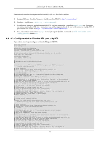 Administração do Bancos de Dados MySQL

Para conseguir conexões seguras para trabalhar com o MySQL você deve fazer o seguinte:
1.

Insatale o biblioteca OpenSSL. Testamos o MySQL com OpenSSL 0.9.6. http://www.openssl.org/.

2.

Configure o MySQL com --with-vio --with-openssl.

3.

Se você estiver usando um instalação antiga do MySQL, você tem que atualizar a sua tabela mysql.user com algumas novas colunas relacionadas a SSL. Isto é necessário se suas tabelas de permissões são de uma versão anterior ao MySQL 4.0.0. O
procedimento está descrito em Secção 2.5.6, “Atualizando a Tabela de Permissões”.

4.

Você pode verificar se um servidor mysqld em execução suporta OpenSSL examinando se SHOW VARIABLES LIKE
'have_openssl' retorna YES.

4.4.10.3. Configurando Certificados SSL para o MySQL
Aqui está um exemplo para configurar certificados SSL para o MySQL:
DIR=`pwd`/openssl
PRIV=$DIR/private
mkdir $DIR $PRIV $DIR/newcerts
cp /usr/share/ssl/openssl.cnf $DIR
replace ./demoCA $DIR -- $DIR/openssl.cnf
# Crie os aarquivos necessário: $database, $serial e o diretório
$new_certs_dir (opcional)
touch $DIR/index.txt
echo "01" > $DIR/serial
#
# Geração do Certificate Authority(CA)
#
openssl req -new -x509 -keyout $PRIV/cakey.pem -out $DIR/cacert.pem 
-config $DIR/openssl.cnf
#
#
#
#
#
#
#
#
#
#
#
#
#
#
#
#
#
#
#
#
#
#
#

Saída exemplo:
Using configuration from /home/monty/openssl/openssl.cnf
Generating a 1024 bit RSA private key
................++++++
.........++++++
writing new private key to '/home/monty/openssl/private/cakey.pem'
Enter PEM pass phrase:
Verifying password - Enter PEM pass phrase:
----You are about to be asked to enter information that will be incorporated
into your certificate request.
What you are about to enter is what is called a Distinguished Name or a DN.
There are quite a few fields but you can leave some blank
For some fields there will be a default value,
If you enter '.', the field will be left blank.
----Country Name (2 letter code) [AU]:FI
State or Province Name (full name) [Some-State]:.
Locality Name (eg, city) []:
Organization Name (eg, company) [Internet Widgits Pty Ltd]:MySQL AB
Organizational Unit Name (eg, section) []:
Common Name (eg, YOUR name) []:MySQL admin
Email Address []:

#
# Create server request and key
#
openssl req -new -keyout $DIR/server-key.pem -out 
$DIR/server-req.pem -days 3600 -config $DIR/openssl.cnf
#
#
#
#
#
#
#
#
#
#
#
#
#
#
#
#
#
#
#
#
#

Saída exemplo:
Using configuration from /home/monty/openssl/openssl.cnf
Generating a 1024 bit RSA private key
..++++++
..........++++++
writing new private key to '/home/monty/openssl/server-key.pem'
Enter PEM pass phrase:
Verifying password - Enter PEM pass phrase:
----You are about to be asked to enter information that will be incorporated
into your certificate request.
What you are about to enter is what is called a Distinguished Name or a DN.
There are quite a few fields but you can leave some blank
For some fields there will be a default value,
If you enter '.', the field will be left blank.
----Country Name (2 letter code) [AU]:FI
State or Province Name (full name) [Some-State]:.
Locality Name (eg, city) []:
Organization Name (eg, company) [Internet Widgits Pty Ltd]:MySQL AB
Organizational Unit Name (eg, section) []:

192

 