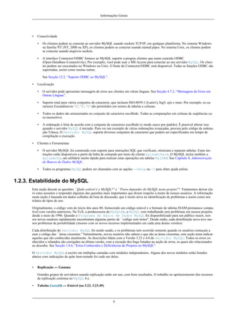 Informações Gerais

•

Conectividade
•

Os clientes podem se conectar ao servidor MySQL usando sockets TCP/IP, em qualquer plataforma. No sistema Windows
na família NT (NT, 2000 ou XP), os clientes podem se conectar usando named pipes. No sistema Unix, os clientes podem
se conectar usando arquivos sockets.

•

A interface Connector/ODBC fornece ao MySQL suporte a progras clientes que usam conexão ODBC
(Open-DataBase-Connectivity). Por exemplo, você pode usar o MS Access para conectar ao seu servidor MySQL. Os clientes podem ser executados no Windows ou Unix. O fonte do Connector/ODBC está disponível. Todas as funções ODBC são
suportadas, assim como muitas outras.
See Secção 12.2, “Suporte ODBC ao MySQL”.

•

Localização
•
•

Suporte total para vários conjuntos de caracteres, que incluem ISO-8859-1 (Latin1), big5, ujis e mais. Por exemplo, os caracteres Escandinavos ‘â’, ‘ä’, ‘ö’ são permitidos em nomes de tabelas e colunas.

•

Todos os dados são armazenados no conjunto de caracteres escolhido. Todas as comparações em colunas de seqüências caso-insensitivo.

•

•

O servidor pode apresentar mensagem de erros aos clientes em várias línguas. See Secção 4.7.2, “Mensagens de Erros em
Outras Línguas”.

A ordenação é feita de acordo com o conjunto de caracteres escolhido (o modo sueco por padrão). É possível alterar isso
quando o servidor MySQL é iniciado. Para ver um exemplo de várias ordenações avançadas, procure pelo código de ordenação Tcheca. O Servidor MySQL suporta diversos conjuntos de caracteres que podem ser especificados em tempo de
compilação e execução.

Clientes e Ferramentas
•

O servidor MySQL foi construído com suporte para instruções SQL que verificam, otimizam e reparam tabelas. Estas instruções estão disponíveis a partir da linha de comando por meio do cliente myisamcheck, O MySQL inclui também o
myisamchk, um utilitário muito rápido para realizar estas operações em tabelas MyISAM. See Capítulo 4, Administração
do Bancos de Dados MySQL.

•

Todos os programas MySQL podem ser chamados com as opções --help ou -? para obter ajuda online.

1.2.3. Estabilidade do MySQL
Esta seção discute as questões ``Quão estável é o MySQL?'' e ``Posso depender do MySQL neste projeto?''. Tentaremos deixar claro estes assuntos e responder algumas das questões mais importantes que dizem respeito a muito de nossos usuários. A informação
nesta seção é baseada em dados colhidos da lista de discussão, que é muito ativa na identificação de problemas e assim como nos
relatos de tipos de uso.
Originalmente, o código vem do início dos anos 80, fornecendo um código estável e o formato de tabelas ISAM permanece compatível com versões anteriores. Na TcX, a predecessora da MySQLAB, o MySQL vem trabalhando sem problemas em nossos projetos
desde o meio de 1996. Quando o Programa de Banco de Dados MySQL foi disponibilizado para um público maior, nossos novos usuários rapidamente encontraram algumas partes de ``código sem testes''. Desde então, cada distribuição nova teve menos problemas de portabilidade (mesmo com os novos recursos implementados em cada uma destas versões)
Cada distribuição do Servidor MySQL foi sendo usado, e os problemas tem ocorrido somente quando os usuários começam a
usar o código das ``áreas cinzentas.'' Naturalmente, novos usuários não sabem o que são as áreas cinzentas; esta seção tenta indicar
aquelas que são conhecidas atualmente. As descrições lidam com a Versão 3.23 e 4.0 do Servidor MySQL. Todos os erros conhecidos e relatados são corrigidos na última versão, com a exceção dos bugs listados na seção de erros, os quais são relacionados
ao desenho. See Secção 1.8.6, “Erros Conhecidos e Deficiências de Projetos no MySQL”.
O Servidor MySQL é escrito em múltiplas camadas com módulos independentes. Alguns dos novos módulos estão listados
abaixo com indicações de quão bem-testado foi cada um deles.
•

Replicação --- Gamma
Grandes grupos de servidores usando replicação estão em uso, com bom resultados. O trabalho no aprimoramento dos recursos
de replicação continua no MySQL 4.x.

•

Tabelas InnoDB --- Estável (na 3.23, 3.23.49)

6

 