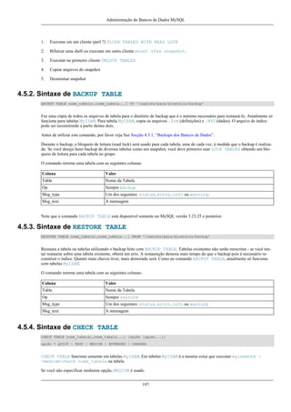 Administração do Bancos de Dados MySQL

1.

Executar em um cliente (perl ?) FLUSH TABLES WITH READ LOCK

2.

Bifurcar uma shell ou executar em outro cliente mount vfxs snapshot.

3.

Executar no primeiro cliente UNLOCK TABLES

4.

Copiar arquivos do snapshot

5.

Desmontar snapshot

4.5.2. Sintaxe de BACKUP TABLE
BACKUP TABLE nome_tabela[,nome_tabela...] TO '/caminho/para/diretório/backup'

Faz uma cópia de todos os arquivos de tabela para o diretório de backup que é o mínimo necessário para restaurá-lo. Atualmente só
funciona para tabelas MyISAM. Para tabela MyISAM, copia os arquivos .frm (definições) e .MYD (dados). O arquivo de índice
pode ser reconstruído a partir destes dois.
Antes de utilizar este comando, por favor veja See Secção 4.5.1, “Backups dos Bancos de Dados”.
Durante o backup, o bloqueio de leitura (read lock) será usado para cada tabela, uma de cada vez, à medida que o backup é realizado. Se você deseja fazer backup de diversas tabelas como um snapshot, você deve primeiro usar LOCK TABLES obtendo um bloqueio de leitura para cada tabela no grupo.
O comando retorna uma tabela com as seguintes colunas:
Coluna

Valor

Table

Nome da Tabela

Op

Sempre backup

Msg_type

Um dos seguintes: status, error, info ou warning.

Msg_text

A mensagem

Note que o comando BACKUP TABLE está disponível somente no MySQL versão 3.23.25 e posterior.

4.5.3. Sintaxe de RESTORE TABLE
RESTORE TABLE nome_tabela[,nome_tabela...] FROM '/caminho/para/diretório/backup'

Restaura a tabela ou tabelas utilizando o backup feito com BACKUP TABLE. Tabelas existentes não serão reescritas - se você tentar restaurar sobre uma tabela existente, obterá um erro. A restauração demora mais tempo do que o backup pois é necessário reconstruir o índice. Quanto mais chaves tiver, mais demorado será. Como no comando BACKUP TABLE, atualmente só funciona
com tabelas MyISAM.
O comando retorna uma tabela com as seguintes colunas:
Coluna

Valor

Table

Nome da Tabela

Op

Sempre restore

Msg_type

Um dos seguintes: status, error, info ou warning

Msg_text

A mensagem

4.5.4. Sintaxe de CHECK TABLE
CHECK TABLE nome_tabela[,nome_tabela...] [opção [opção...]]
opção = QUICK | FAST | MEDIUM | EXTENDED | CHANGED

CHECK TABLE funciona somente em tabelas MyISAM. Em tabelas MyISAM é a mesma coisa que executar myisamchk -medium-check nome_tabela na tabela.
Se você não especificar nenhuma opção, MEDIUM é usado.
197

 