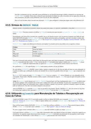 Administração do Bancos de Dados MySQL

Isto não é exatamente um erro, mas pode causar problemas se você decidir descarregar a tabela e restaurá-la ou executar um
ALTER TABLE na tabela. Neste caso a coluna de auto incremento irá alterar seu valor, de acordo com as regras das colunas de
auto incremento, que pode causar problemas como um erro de chave duplicada.
Para se livrar do alerta, basta executar uma instrução UPDATE para configurar a coluna para algum outro valor diferente de 0.

4.5.5. Sintaxe do REPAIR TABLE
REPAIR [LOCAL | NO_WRITE_TO_BINLOG] TABLE tbl_name[,tbl_name...] [QUICK] [EXTENDED] [USE_FRM]

REPAIR TABLE funciona somente em tabelas MyISAM e é a mesma coisa que executar myisamchk -r nome_tabela na
tabela.
Normalmente você nunca deve executar este comando, mas se um disastre ocorrer você vai precisar recuperar seus dados de uma
tabela MyISAM utilizando REPAIR TABLE. Se as suas tabelas estiverem muito corrompidas, você deve encontrar a razão, para
eleiminar a necessidade de se usar REPAIR TABLE! See Secção A.4.1, “O Que Fazer Se o MySQL Continua Falhando”. See Secção 7.1.3, “Problemas com Tabelas MyISAM”.
REPAIR TABLE repara uma tabela possivelmente corrompida. O comando retorna uma tabela com as seguintes colunas:
Coluna

Valor

Table

Nome da Tabela

Op

Sempre repair

Msg_type

Um dos seguintes: status, error, info ou warning

Msg_text

A mensagem

Note que a instrução pode produzir várias linhas de informações para cada tabela recuperada. A ultima linha será de Msg_type
status e normalmente deve exibir OK. Se o retorno não for OK, você pode tentar reparar a tabela com myisamchk -o, já que
REPAIR TABLE ainda não implementa todas as opções de myisamchk. Futuramente iremos torná-lo mais flexível.
Se o parâmetro QUICK for especificado, REPAIR tenta reparar somente a árvore de índices.
Se você utilizar EXTENTED, o MySQL criará o índice, registro a registro em vez de criar um índice de uma vez com ordenação; Isto pode ser melhor que a ordenação em chaves de tamanho fixo se você tiver grandes chaves do tipo char() que compactam muito bem.
No MySQL 4.0.2, existe um modo USE_FRM para REPAIR. Use-o se o arquivo .MYI estiver faltando ou o seu cabeçalho estiver
corrompido. Neste modo o MySQL recriará a tabela, usando a informação do arquivo .frm. Este tipo de reparo não pode ser feito
com myisamchk.
Aviso: Se o mysqld morre durante um REPAIR TABLE, é essencial que você faça imediatamente outro REPAIR na tabela antes
de executar qualquer outro comando nela. (Claro que é sempre bom inciar com um backup). No pior caso você pode ter um novo
arquivo de índice limpo sem informação sobre o arquivo de dados e quando você executar o próximo comando o arquivo de dados
pode ser sobreescrito. Isto não é um cenário desejável, mas possível.
Antes do MySQL 4.1.1, o comando REPAIR não era gravado no log binário. Desde o MySQL 4.1.1. eles são escritos no log binário a menos que a palavra chave opcional NO_WRITE_TO_BINLOG (ou seu alias LOCAL) seja usada.

4.5.6. Utilizando myisamchk para Manutenção de Tabelas e Recuperação em
Caso de Falhas
A partir do MySQL versão 3.23.13 você pode mandar verificar as tabelas MyISAM com o comando CHECK TABLE. See Secção 4.5.4, “Sintaxe de CHECK TABLE”. Pode-se reparar tabelas com o comando REPAIR TABLE. See Secção 4.5.5, “Sintaxe do
REPAIR TABLE”.
Para verificar/reparar tabelas MyISAM (.MYI e .MYD) você deve utilizar o utilitário myisamchk. Para consistir/reparar tabelas
ISAM (.ISM e .ISD) você deve usar o utilitário isamchk. See Capítulo 7, Tipos de Tabela do MySQL.
No texto a seguir iremos comentar sobre o myisamchk, mas tudo também se aplica ao antigo isamchk.
Você pode utilizar o utilitário myisamchk para obter informações sobre suas tabelas de bancos de dados, verficá-las, repará-las ou
otimizá-las. As seguintes seções descrevem como executar myisamchk (incluindo uma descrição de suas opções), como montar
um calendário de manutenção, e como utilizar o myisamchk para executar suas várias funções.

199

 
