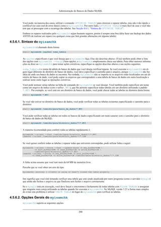 Administração do Bancos de Dados MySQL

Você pode, na maioria dos casos, utilizar o comando OPTIMIZE TABLES para otimizar e reparar tabelas, mas não é tão rápido e
confiável (no caso real de erros fatais) como o mysisamchk. Por outro lado, OPTIMIZE TABLE é mais fácil de usar e você não
tem que se preocupar com a recarrega das tabelas. See Secção 4.6.1, “Sintaxe de OPTIMIZE TABLE”.
Embora os reparos realizados pelo myisamchk sejam bastante seguros, porém é sempre uma boa idéia fazer um backup dos dados
ANTES de realizar um reparo (ou qualquer coisa que fará grandes alterações em alguma tabela)

4.5.6.1. Sintaxe do myisamchk
myisamchk é chamado desta forma:
shell> myisamchk [opções] nome_tabela

As opções especificam o que você deseja que o myisamchk faça. Elas são descritas abaixo. (Você também pode obter a lista
das opções com myisamchk --help.) Sem opções, o myisamchk simplesmente checa sua tabela. Para obter maiores informações ou dizer ao myisamchk para tomar ações corretivas, especifique as opções descritas abaixo e nas seções seguintes.
nome_tabela é o nome da tabela do banco de dados que você deseja verificar/reparar. Se você executar o myisamchk em algum lugar diferente do diretório do banco de dados, você deve especificar o caminho para o arquivo, porque myisamchk não faz
idéia de onde seu banco de dados se encontra. Na verdade, myisamchk não se importa se os arquivos estão localizados em um diretório de banco de dado; você pode copiar os arquivos que correspondem a uma tabela de banco de dados em outra localização e
realizar neste outro lugar as operações corretivas.
Você pode nomear várias tabelas na linha de comando do myisamchk se você desejar. Você também pode especificar um nome
como um arquivo de índice (com o sufixo .MYI), que lhe permite especificar todas tabelas em um diretório utilizando o padrão
*.MYI. Por exemplo, se você está em um diretório de banco de dados, você pode checar todas as tabelas no diretório desta forma:
shell> myisamchk *.MYI

Se você não estiver no diretório do banco de dados, você pode verificar todas as tabelas existentes especificando o caminho para o
diretório:
shell> myisamchk /caminho/para/banco_de_dados/*.MYI

Você pode verificar todas as tabelas em todos os bancos de dados especificando um meta caracter com o caminho para o diretório
de banco de dados do MySQL:
shell> myisamchk /caminho/para/diretório_dados/*/*.MYI

A maneira recomendada para conferir todas as tabelas rapidamente é:
myisamchk --silent --fast /caminho/para/diretório_dados/*/*.MYI
isamchk --silent /caminho/para/diretório_dados/*/*.ISM

Se você quiser conferir todas as tabelas e reparar todas que estiverem corrompidas, pode utilizar linha a seguir:
myisamchk --silent --force --fast --update-state -O key_buffer=64M 
-O sort_buffer=64M -O read_buffer=1M -O write_buffer=1M 
/caminho/para/diretório_dados/*/*.MYI
isamchk --silent --force -O key_buffer=64M -O sort_buffer=64M 
-O read_buffer=1M -O write_buffer=1M /caminho/para/diretório_dados/*/*.ISM

A linha acima assume que você tem mais de 64 MB de memória livre.
Perceba que se você obter um erro do tipo:
myisamchk: warning: 1 clients is using or hasn't closed the table properly

Isto significa que você está tentando verificar uma tabela que está sendo atualizada por outro programa (como o servidor mysqld)
que ainda não fechou o arquivo ou que finalizou sem fechar o arquivo corretamente.
Se o mysqld está em execução, você deve forçar o sincronimo e fechamento de todas tabelas com FLUSH TABLES e assegurar
que ninguém mais esteja utilizando as tabelas quando for executar o myisamchk. No MySQL versão 3.23 a forma mais simples
de evitar este problema é utilizar CHECK TABLE no lugar de myisamchk para verificar as tabelas.

4.5.6.2. Opções Gerais do myisamchk
myisamchk suporta as seguintes opções.

200

 