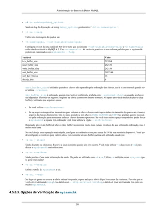 Administração do Bancos de Dados MySQL

•

-# ou --debug=debug_options
Saída do log de depuração. A string debug_options geralmente é 'd:t:o,nomearquivo'.

•

-? ou --help
Exibe uma mensagem de ajuda e sai.

•

-O nome=opção, --set-variable=nome=opção
Configura o valor de uma variável. Por favor note que as sintaxes --set-variable=nome=valor e -O name=value
estão obsoletas desde o MySQL 4.0. Use --nome=valor. As variáveis possíveis e seus valores padrões para o myisamchk
podem ser examinados com myisamchk --help

Variável

Valor

key_buffer_size

523264

read_buffer_size

262136

write_buffer_size

262136

sort_buffer_size

2097144

sort_key_blocks

16

decode_bits

9

sort_buffer_size é utilizado quando as chaves são reparadas pela ordenação das chaves, que é o caso normal quando você utiliza --recover.
key_buffer_size é utilizando quando você estiver conferindo a tabela com --extended-check ou quando as chaves
são reparadas inserindo-as registro a registro na tabela (como com inserts normais). O reparo através de buffer de chaves (key
buffer) é utilizado nos seguintes casos:
•

Se você utilizar --safe-recover.

•

Se os arquivos temporários necessários para ordenar as chaves forem maior que o dobro do tamanho de quando se criasse o
arquivo de chaves diretamente. Isto é o caso quando se tem chaves CHAR, VARCHAR ou TEXT tao grandes quanto necessário pela ordenação para armazenar todas as chaves durante o processo. Se você tiver muito espaço temporário e puder forçar
o myisamchk a reparar por ordenação você pode utilizar a opção --sort-recover.

Reparação através do buffer de chaves (key buffer) economiza muito mais espaço em disco do que utilizando ordenação, mas é
muito mais lenta.
Se você deseja uma reparação mais rápida, configure as variáveis acima para cerca de 1/4 da sua memória disponível. Você pode configurar as variáveis para valores altos, pois somente um dos buffers acima será utilizado a cada vez.
•

-s ou --silent
Modo discreto ou silencioso. Escreve a saída somente quando um erro ocorre. Você pode utilizar -s duas vezes (-ss) para
deixar o mysisamchk mais silencioso.

•

-v ou --verbose
Modo prolixo. Gera mais informação de saída. Ele pode ser utilizado com -d e -e. Utilize -v múltiplas vezes -vv, -vvv) para gerar mais saída!

•

-V ou --version
Exibe a versão do myisamchk e sai.

•

-w ou, --wait
No lugar de gerar um erro se a tabela estiver bloqueada, espere até que a tabela fique livre antes de continuar. Perceba que se
você estiver utilizando mysqld na tabela com --skip-external-locking, a tabela só pode ser trancada por outro comadno myisamchk.

4.5.6.3. Opções de Verificação do myisamchk

201

 