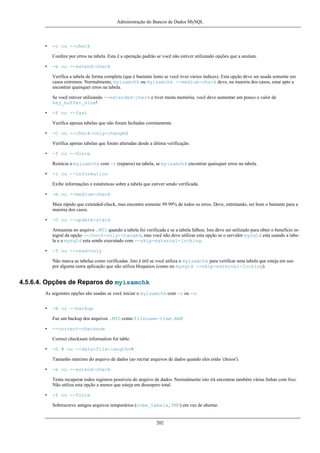 Administração do Bancos de Dados MySQL

•

-c ou --check
Confere por erros na tabela. Esta é a operação padrão se você não estiver utilizando opções que a anulam.

•

-e ou --extend-check
Verifica a tabela de forma completa (que é bastante lento se você tiver vários índices). Esta opção deve ser usada somente em
casos extremos. Normalmente, myisamchk ou myisamchk --medium-check deve, na maioria dos casos, estar apto a
encontrar quaisquer erros na tabela.
Se você estiver utilizando --extended-check e tiver muita memória, você deve aumentar um pouco o valor de
key_buffer_size!

•

-F ou --fast
Verifica apenas tabelas que não foram fechadas corretamente.

•

-C ou --check-only-changed
Verifica apenas tabelas que foram alteradas desde a última verificação.

•

-f ou --force
Reinicia o myisamchk com -r (reparos) na tabela, se myisamchk encontrar quaisquer erros na tabela.

•

-i ou --information
Exibe informações e estatísticas sobre a tabela que estiver sendo verificada.

•

-m ou --medium-check
Mais rápido que extended-check, mas encontra somente 99.99% de todos os erros. Deve, entretando, ser bom o bastante para a
maioria dos casos.

•

-U ou --update-state
Armazena no arquivo .MYI quando a tabela foi verificada e se a tabela falhou. Isto deve ser utilizado para obter o benefício integral da opção --check-only-changed, mas você não deve utilizar esta opção se o servidor mysqld esta usando a tabela e o mysqld esta sendo executado com --skip-external-locking.

•

-T ou --read-only
Não marca as tabelas como verificadas. Isto é útil se você utiliza o myisamchk para verificar uma tabela que esteja em uso
por alguma outra aplicação que não utiliza bloqueios (como no mysqld --skip-external-locking).

4.5.6.4. Opções de Reparos do myisamchk
As seguintes opções são usadas se você iniciar o myisamchk com -r ou -o:
•

-B or --backup
Faz um backup dos arquivos .MYD como filename-time.BAK

•

--correct-checksum
Correct checksum information for table.

•

-D # ou --data-file-length=#
Tamanho máximo do arquivo de dados (ao recriar arquivos de dados quando eles estão 'cheios').

•

-e ou --extend-check
Tenta recuperar todos registros possíveis do arquivo de dados. Normalmente isto irá encontrar também várias linhas com lixo.
Não utiliza esta opção a menos que esteja em desespero total.

•

-f ou --force
Sobrescreve antigos arquivos temporários (nome_tabela,TMD) em vez de abortar.

202

 