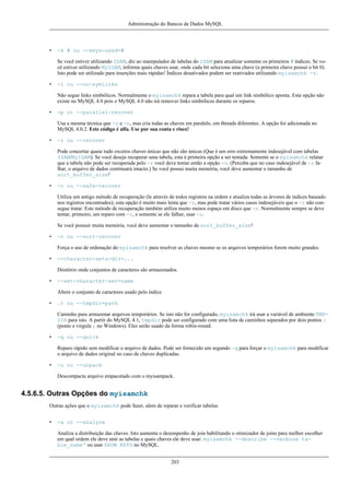 Administração do Bancos de Dados MySQL

•

-k # ou --keys-used=#
Se você estiver utilizando ISAM, diz ao manipulador de tabelas do ISAM para atualizar somente os primeiros # índices. Se você estiver utilizando MyISAM, informa quais chaves usar, onde cada bit seleciona uma chave (a primeira chave possui o bit 0).
Isto pode ser utilizado para inserções mais rápidas! Índices desativados podem ser reativados utilizando myisamchk -r.

•

-l ou --no-symlinks
Não segue links simbólicos. Normalmente o myisamchk repara a tabela para qual um link simbólico aponta. Esta opção não
existe no MySQL 4.0 pois o MySQL 4.0 não irá remover links simbólicos durante os reparos.

•

-p or --parallel-recover
Usa a mesma técnica que -r e -n, mas cria todas as chaves em paralelo, em threads diferentes. A opção foi adicionada no
MySQL 4.0.2. Este código é alfa. Use por sua conta e risco!

•

-r ou --recover
Pode concertar quase tudo excetos chaves únicas que não são únicas (Que é um erro extremamente indesejável com tabelas
ISAM/MyISAM). Se você deseja recuperar uma tabela, esta é primeira opção a ser tentada. Somente se o myisamchk relatar
que a tabela não pode ser recuperada pelo -r você deve tentar então a opção -o. (Perceba que no caso indesejável de -r falhar, o arquivo de dados continuará intacto.) Se você possui muita memória, você deve aumentar o tamanho de
sort_buffer_size!

•

-o ou --safe-recover
Utiliza um antigo método de recuperação (le através de todos registros na ordem e atualiza todas as árvores de índices baseado
nos registros encontrados); esta opção é muito mais lenta que -r, mas pode tratar vários casos indesejáveis que o -r não consegue tratar. Este método de recuperação também utiliza muito menos espaço em disco que -r. Normalmente sempre se deve
tentar, primeiro, um reparo com -r, e somente se ele falhar, usar -o.
Se você possuir muita memória, você deve aumentar o tamanho de sort_buffer_size!

•

-n ou --sort-recover
Força o uso de ordenação do myisamchk para resolver as chaves mesmo se os arquivos temporários forem muito grandes.

•

--character-sets-dir=...
Diretório onde conjuntos de caracteres são armazenados.

•

--set-character-set=name
Altere o conjunto de caracteres usado pelo índice

•

.t ou --tmpdir=path
Caminho para armazenar arquivos temporários. Se isto não for configurado, myisamchk irá usar a variável de ambiente TMPDIR para isto. A partir do MySQL 4.1, tmpdir pode ser configurado com uma lista de caminhos separados por dois pontos :
(ponto e virgula ; no Windows). Eles serão usado da forma robin-round.

•

-q ou --quick
Reparo rápido sem modificar o arquivo de dados. Pode ser fornecido um segundo -q para forçar o myisamchk para modificar
o arquivo de dados original no caso de chaves duplicadas.

•

-u ou --unpack
Descompacta arquivo empacotado com o myisampack.

4.5.6.5. Outras Opções do myisamchk
Outras ações que o myisamchk pode fazer, alem de reparar e verificar tabelas:
•

-a or --analyze
Analiza a distribuição das chaves. Isto aumenta o desempenho de join habilitando o otimizador de joins para melhor escolher
em qual ordem ele deve unir as tabelas e quais chaves ele deve usar: myisamchk --describe --verbose table_name' ou usar SHOW KEYS no MySQL.
203

 