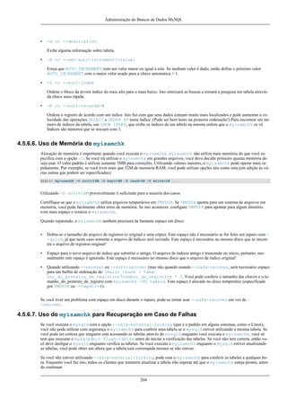 Administração do Bancos de Dados MySQL

•

-d or --description
Exibe alguma informação sobre tabela.

•

-A or --set-auto-increment[=value]
Força que AUTO_INCREMENT com um valor maior ou igual a este. Se nenhum valor é dado, então define o próximo valor
AUTO_INCREMENT com o maior valor usado para a chave automatica + 1.

•

-S or --sort-index
Ordene o bloco da árvore índice do mais alto para o mais baixo. Isto otimizará as buscas e tornará a pesquisa em tabela através
da chave mais rápida.

•

-R or --sort-records=#
Ordena o registro de acordo com um índice. Isto faz com que seus dados estejam muito mais localizados e pode aumentar a velocidade das operações SELECT e ORDER BY neste índice. (Pode ser bem lento na primeira ordenação!) Para encontrar um número de índices da tabela, use SHOW INDEX, que exibe os índices de um tabela na mesma ordem que o myisamchk os vê.
Índices são números que se iniciam com 1.

4.5.6.6. Uso de Memória do myisamchk
Alocação de memória é importante quando você executa o myisamchk. myisamchk não utiliza mais memória do que você especifica com a opção -O. Se você irá utilizar o myisamchk em grandes arquivos, você deve decidir primeiro quanta memória deseja usar. O valor padrão é utilizar somente 3MB para correções. Utilizando valores maiores, o myisamchk pode operar mais rapidamente. Por exemplo, se você tiver mais que 32M de memória RAM, você pode utilizar opções tais como esta (em adição às várias outras que podem ser especificadas):
shell> myisamchk -O sort=16M -O key=16M -O read=1M -O write=1M ...

Utilizando -O sort=16M provavelmente é suficiente para a maioria dos casos.
Certiffique-se que o myisamchk utiliza arquivos temporários em TMPDIR. Se TMPDIR aponta para um sistema de arquivos em
memória, você pode facilmente obter erros de memória. Se isto acontecer, configure TMPDIR para apontar para algum diretório
com mais espaço e reinicie o myisamchk.
Quando reparando, o myisamchk também precisará de bastante espaço em disco:
•

Dobra-se o tamanho do arquivo de registros (o original e uma cópia). Este espaço não é necessário se for feito um reparo com -quick, já que neste caso somente o arquivo de índices será recriado. Este espaço é necessário no mesmo disco que se encontra o arquivo de registros original!

•

Espaço para o novo arquivo de índice que substitui o antigo. O arquivo de índices antigo é truncando no início, portanto, normalmente este espaço é ignorado. Este espaço é necessário no mesmo disco que o arquivo de índice original!

•

Quando utilizando --recover ou --sort-recover (mas não quando usando --safe-recover, será necessário espaço
para um buffer de ordenação de: (maior_chave + tamanho_do_ponteiro_de_registro)*número_de_registros * 2. Você pode conferir o tamanho das chaves e o tamanho_do_ponteiro_de_registro com myisamchk -dv tabela. Este espaço é alocado no disco temporário (especificado
por TMPDIR ou --tmpdir=#).

Se você tiver um problema com espaço em disco durante o reparo, pode-se tentar usar --safe-recover em vez de -recover.

4.5.6.7. Uso do myisamchk para Recuperação em Caso de Falhas
Se você executa o mysqld com a opção --skip-external-locking (que é o padrão em alguns sistemas, como o Linux),
você não pode utilizar com segurança o myisamchk para conferir uma tabela se o mysqld estiver utilizando a mesma tabela. Se
você pode ter certeza que ninguém está acessando as tabelas através do mysqld enquanto você executa o myisamchk, você só
tem que executar o mysqladmin flush-tables antes de iniciar a verificação das tabelas. Se você não tem certeza, então você deve desligar o mysqld enquanto verifica as tabelas. Se você executa o myisamchk enquanto o mysqld estiver atualizando
as tabelas, você pode obter um altera que a tabela está corrompida mesmo se não estiver.
Se você não estiver utilizando --skip-external-locking, pode usar o myisamchk para conferir as tabelas a qualquer hora. Enquanto você faz isto, todos os clientes que tentarem atualizar a tabela irão esperar até que o myisamchk esteja pronto, antes
de continuar.
204

 