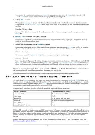 Informações Gerais

O mecanismo de armazenamento transacional InnoDB foi declarado estável na árvore do MySQL 3.23, a partir da versão
3.23.49. InnoDB tem sido usado em sistema de produção grandes e com carga pesada.
•

Tabelas BDB --- Gamma
O código do Berkeley DB é muito estável, mas ainda estamos melhorando a interface do mecanismo de armazenamento
transacional do BDB no Servidor MySQL, assim levará algum tempo até que ele esteja tão bem testado quanto os outro tipos
de tabela.

•

Pesquisas Full-text --- Beta
Pesquisa full-text funcionam mas ainda não são largamente usadas. Melhoramentos importantes forma implementados no
MySQL 4.0.

•

MyODBC 3.51 (usa ODBC SDK 3.51) --- Estável
Em grande uso na produção. Alguns problemas apresentados parecem ser relacionados a aplicação e independente do driver
ODBC ou do servidor de banco de dados.

•

Recuperação automática de tabelas MyISAM --- Gamma
Este status se aplica apenas ao novo código que confere no mecanismo de armazenamento MyISAM que verifica, na inicialização, se a tabela foi fechada corretamente e executa uma conferência/reparo automático da tabela em caso negativo.

•

Bulk-insert --- Alpha
Novo recurso nas tabelas MyISAM no MySQL 4.0 para inserções mais rápidas de vários registros.

•

Locking --- Gamma
Esse módulo é muito dependente do sistema. Em alguns sistemas existem certos problemas por utilizar o locking padrão do SO
(fcntl(). Nestes casos, você deve executar o mysqld com o parâmetro --skip-external-locking. São conhecidos
alguns problemas ocorridos em alguns sistemas Linux e no SunOS quando utiliza-se sistemas de arquivos montados em NFS.

Clientes que pagam recebem suporte direto e de alta qualidade da MySQL AB. A MySQL AB também fornece uma lista de discussão como um recurso da comunidade onde qualquer pessoa pode tirar suas dúvidas.
Erros são normalmente corrigidos com um patch; para erros sérios, normalmente é lançada uma nova distribuição.

1.2.4. Qual o Tamanho Que as Tabelas do MySQL Podem Ter?
A Versão 3.22 do MySQL tem suporte para tabelas com limite de tamanho até 4G. Com o novo MyISAM no MySQL versão 3.23 o
tamanho máximo foi expandido até 8 milhões de terabytes (2 ^ 63 bytes). Com este tamanho de tabela maior permitido, o tamanho
máximo efetivo das tabelas para o banco de dados MySQL é normalmente limitado pelas restrições do sistema operacional quanto
ao tamanho dos arquivos, não mais por limites internos do MySQL.
A seguinte tabela lista alguns exemplos do limite do tamanho de arquivos do sistema operacional:
Sistema Operacional

Limite do tamanho do arquivo

Linux-Intel 32 bit

2G, muito mais usando LFS

Linux-Alpha

8T (?)

Solaris 2.5.1

2G (É possível 4GB com patch)

Solaris 2.6

4G (pode ser alterado com parâmetro)

Solaris 2.7 Intel

4G

Solaris 2.7 ULTRA-SPARC

8T (?)

No Linux 2.2 você pode ter tabelas maiores que 2 GB usando o patch LFS para o sistema de arquivos ext2. No Linux 2.4 já existem
patches para o sistema de arquivos ReiserFS para ter suporte a arquivos maiores. A maioria das distribuições atuais são baseadas no
kernel 2.4 e já incluem todos os patches Suporte a Arquivos Grandes (Large File Support - LFS) exigidos. No entanto, o tamanho
máximo disponível ainda depende de diversos fatores, sendo um deles o sistema de arquivos usado para armazenar as tabelas
MySQL.
Para um visão mais detalhada sobre LFS no Linux, dê uma olha na página Andreas Jaeger's "Large File Support in Linux" em
http://www.suse.de/~aj/linux_lfs.html.

7

 