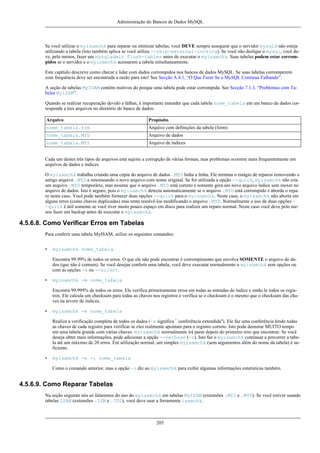 Administração do Bancos de Dados MySQL

Se você utilizar o myisamchk para reparar ou otimizar tabelas, você DEVE sempre assegurar que o servidor mysqld não esteja
utilizando a tabela (Isto também aplica se você utiliza --skip-external-locking). Se você não desligar o mysql, você deve, pelo menos, fazer um mysqladmin flush-tables antes de executar o myisamchk. Suas tabelas podem estar corrompidos se o servidor e o myisamchk acessarem a tabela simultaneamente.
Este capítulo descreve como checar e lidar com dados corrompidos nos bancos de dados MySQL. Se suas tabelas corromperem
com frequência deve ser encontrada a razão para isto! See Secção A.4.1, “O Que Fazer Se o MySQL Continua Falhando”.
A seção de tabelas MyISAM contêm motivos do porque uma tabela pode estar corrompida. See Secção 7.1.3, “Problemas com Tabelas MyISAM”.
Quando se realizar recuperação devido a falhas, é importante entender que cada tabela nome_tabela em um banco de dados corresponde a tres arquivos no diretório do banco de dados:
Arquivo

Propósito

nome_tabela.frm

Arquivo com definições da tabela (form)

nome_tabela.MYD

Arquivo de dados

nome_tabela.MYI

Arquivo de índices

Cada um destes três tipos de arquivos está sujeito a corrupção de várias formas, mas problemas ocorrem mais frequentemente em
arquivos de dados e índices.
O myisamchk trabalha criando uma cópia do arquivo de dados .MYD linha a linha. Ele termina o estágio de reparos removendo o
antigo arquivo .MYD e renomeando o novo arquivo com nome original. Se for utilizada a opção --quick, myisamchk não cria
um arquivo .MYD temporário, mas assume que o arquivo .MYD está correto e somente gera um novo arquivo índice sem mexer no
arquivo de dados. Isto é seguro, pois o myisamchk detecta automaticamente se o arquivo .MYD está corrompido e aborda o reparo neste caso. Você pode também fornecer duas opções --quick para o myisamchk. Neste caso, o myisamchk não aborta em
alguns erros (como chaves duplicadas) mas tenta resolvê-los modificando o arquivo .MYD. Normalmente o uso de duas opções -quick é útil somente se você tiver muito pouco espaço em disco para realizer um reparo normal. Neste caso você deve pelo menos fazer um backup antes de executar o myisamchk.

4.5.6.8. Como Verificar Erros em Tabelas
Para conferir uma tabela MyISAM, utilize os seguintes comandos:
•

myisamchk nome_tabela
Encontra 99.99% de todos os erros. O que ele não pode encontrar é corrompimento que envolva SOMENTE o arquivo de dados (que não é comum). Se você desejar conferir uma tabela, você deve executar normalmente o myisamchk sem opções ou
com as opções -s ou --silent.

•

myisamchk -m nome_tabela
Encontra 99.999% de todos os erros. Ele verifica primeiramente erros em todas as entradas do índice e então le todos os registros. Ele calcula um checksum para todas as chaves nos registros e verifica se o checksum é o mesmo que o checksum das chaves na árvore de índices.

•

myisamchk -e nome_tabela
Realiza a verificação completa de todos os dados (-e significa ``conferência extendida''). Ele faz uma conferência lendo todas
as chaves de cada registro para verificar se eles realmente apontam para o registro correto. Isto pode demorar MUITO tempo
em uma tabela grande com várias chaves. myisamchk normalmente irá parar depois do primeiro erro que encontrar. Se você
deseja obter mais informações, pode adicionar a opção --verbose (-v). Isto faz o myisamchk continuar a percorrer a tabela até um máximo de 20 erros. Em utilização normal, um simples myisamchk (sem argumentos além do nome da tabela) é suficiente.

•

myisamchk -e -i nome_tabela
Como o comando anterior, mas a opção -i diz ao myisamchk para exibir algumas informações estatísticas também.

4.5.6.9. Como Reparar Tabelas
Na seção seguinte nós só falaremos do uso do myiasmchk em tabelas MyISAM (extensões .MYI e .MYD). Se você estiver usando
tabelas ISAM (extensões .ISM e .ISD), você deve usar a ferramenta isamchk.

205

 