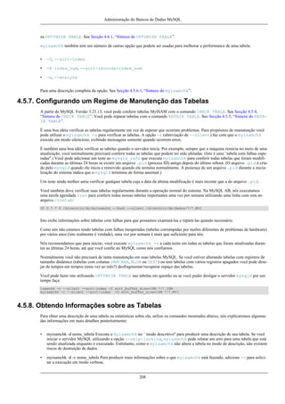 Administração do Bancos de Dados MySQL

za OPTIMIZE TABLE. See Secção 4.6.1, “Sintaxe de OPTIMIZE TABLE”.
myisamchk também tem um número de outras opção que podem ser usadas para melhorar a performance de uma tabela:
•

-S, --sort-index

•

-R index_num, --sort-records=index_num

•

-a, --analyze

Para uma descrição completa da opção. See Secção 4.5.6.1, “Sintaxe do myisamchk”.

4.5.7. Configurando um Regime de Manutenção das Tabelas
A partir do MySQL Versão 3.23.13, você pode conferir tabelas MyISAM com o comando CHECK TABLE. See Secção 4.5.4,
“Sintaxe de CHECK TABLE”. Você pode reparar tabelas com o comando REPAIR TABLE. See Secção 4.5.5, “Sintaxe do REPAIR TABLE”.
É uma boa idéia verificar as tabelas regularmente em vez de esperar que ocorram problemas. Para propósitos de manutenção você
pode utilizar o myisamchk -s para verificar as tabelas. A opção -s (abreviação de --silent) faz com que o myisamchk
execute em modo silencioso, exibindo mensagens somente quando ocorrem erros.
É também uma boa idéia verificar as tabelas quando o servidor inicia. Por exemplo, sempre que a máquina reinicia no meio de uma
atualização, você normalmente precisará conferir todas as tabelas que podem ter sido afetadas. (Isto é uma``tabela com falhas esperadas''.) Você pode adicionar um teste ao mysqld_safe que executa myisamchk para conferir todas tabelas que foram modificadas durante as últimas 24 horas se existir um arquivo .pid (process ID) antigo depois do último reboot. (O arquivo .pid é criado pelo mysqld quando ele inicia e removido quando ele termina normalmente. A presença de um arquivo .pid durante a inicialização do sistema indica que o mysqld terminou de forma anormal.)
Um teste ainda melhor seria verificar qualquer tabela cuja a data da última modificação é mais recente que a do arquivo .pid.
Você também deve verificar suas tabelas regularmente durante a operação normal do sistema. Na MySQL AB, nós executamos
uma tarefa agendada cron para conferir todas nossas tabelas importantes uma vez por semana utilizando uma linha com esta no
arquivo crontab:
35 0 * * 0 /diretório/do/myisamchk --fast --silent /diretório/de/dados/*/*.MYI

Isto exibe informações sobre tabelas com falhas para que possamos examiná-las e repará-las quando necessário.
Como nós não estamos tendo tabelas com falhas inesperadas (tabelas corrompidas por razões diferentes de problemas de hardware)
por vários anos (isto realmente é verdade), uma vez por semana é mais que suficiente para nós.
Nós recomendamos que para iniciar, você execute myisamchk -s a cada noite em todas as tabelas que foram atualizadas durantes as últimas 24 horas, até que você confie no MySQL como nós confiamos.
Normalmente você não precisará de tanta manutenção em suas tabelas MySQL. Se você estiver alterando tabelas com registros de
tamanho dinâmico (tabelas com colunas VARCHAR, BLOB ou TEXT) ou tem tabelas com vários registros apagados você pode desejar de tempos em tempos (uma vez ao mês?) desfragmentar/recuperar espaço das tabelas.
Você pode fazer isto utilizando OPTIMIZE TABLE nas tabelas em questão ou se você puder desligar o servidor mysqld por um
tempo faça:
isamchk -r --silent --sort-index -O sort_buffer_size=16M */*.ISM
myisamchk -r --silent --sort-index -O sort_buffer_size=16M */*.MYI

4.5.8. Obtendo Informações sobre as Tabelas
Para obter uma descrição de uma tabela ou estatísticas sobre ela, utilize os comandos mostrados abaixo, nós explicaremos algumas
das informações em mais detalhes posteriormente:
•

myisamchk -d nome_tabela Executa o myisamchk no ``modo descritivo'' para produzir uma descrição de sua tabela. Se você
iniciar o servidor MySQL utilizando a opção --skip-locking, myisamchk pode relatar um erro para uma tabela que está
sendo atualizada enquanto é executado. Entretanto, como o myisamchk não altera a tabela no modo de descrição, não existem
riscos de destruição de dados.

•

myisamchk -d -v nome_tabela Para produzir mais informações sobre o que myisamchk está fazendo, adicione -v para solicitar a execução em modo verbose.

208

 