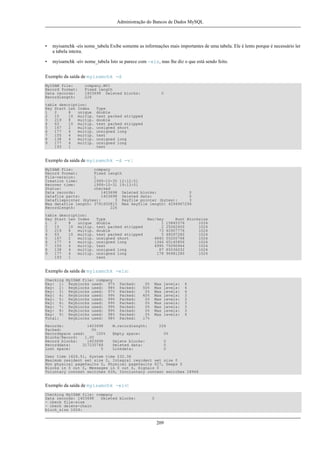 Administração do Bancos de Dados MySQL

•

myisamchk -eis nome_tabela Exibe somente as informações mais importantes de uma tabela. Ele é lento porque é necessário ler
a tabela inteira.

•

myisamchk -eiv nome_tabela Isto se parece com -eis, mas lhe diz o que está sendo feito.

Exemplo da saída de myisamchk -d
MyISAM file:
Record format:
Data records:
Recordlength:

company.MYI
Fixed length
1403698 Deleted blocks:
226

table description:
Key Start Len Index
1
2
8
unique
2
15
10 multip.
3
219
8
multip.
4
63
10 multip.
5
167
2
multip.
6
177
4
multip.
7
155
4
multip.
8
138
4
multip.
9
177
4
multip.
193
1

0

Type
double
text packed stripped
double
text packed stripped
unsigned short
unsigned long
text
unsigned long
unsigned long
text

Exemplo da saída de myisamchk -d -v :
MyISAM file:
company
Record format:
Fixed length
File-version:
1
Creation time:
1999-10-30 12:12:51
Recover time:
1999-10-31 19:13:01
Status:
checked
Data records:
1403698 Deleted blocks:
0
Datafile parts:
1403698 Deleted data:
0
Datafilepointer (bytes):
3 Keyfile pointer (bytes):
3
Max datafile length: 3791650815 Max keyfile length: 4294967294
Recordlength:
226
table description:
Key Start Len Index
1
2
8
unique
2
15
10 multip.
3
219
8
multip.
4
63
10 multip.
5
167
2
multip.
6
177
4
multip.
7
155
4
multip.
8
138
4
multip.
9
177
4
multip.
193
1

Type
double
text packed stripped
double
text packed stripped
unsigned short
unsigned long
text
unsigned long
unsigned long
text

Rec/key
1
2
73
5
4840
1346
4995
87
178

Root Blocksize
15845376
1024
25062400
1024
40907776
1024
48097280
1024
55200768
1024
65145856
1024
75090944
1024
85036032
1024
96481280
1024

Exemplo da saída de myisamchk -eis:
Checking MyISAM file: company
Key: 1: Keyblocks used: 97%
Key: 2: Keyblocks used: 98%
Key: 3: Keyblocks used: 97%
Key: 4: Keyblocks used: 99%
Key: 5: Keyblocks used: 99%
Key: 6: Keyblocks used: 99%
Key: 7: Keyblocks used: 99%
Key: 8: Keyblocks used: 99%
Key: 9: Keyblocks used: 98%
Total:
Keyblocks used: 98%
Records:
1403698
Packed:
0%
Recordspace used:
100%
Blocks/Record:
1.00
Record blocks:
1403698
Recorddata:
317235748
Lost space:
0

Packed:
Packed:
Packed:
Packed:
Packed:
Packed:
Packed:
Packed:
Packed:
Packed:

0%
50%
0%
60%
0%
0%
0%
0%
0%
17%

Max
Max
Max
Max
Max
Max
Max
Max
Max

M.recordlength:

levels:
levels:
levels:
levels:
levels:
levels:
levels:
levels:
levels:

4
4
4
3
3
3
3
3
4

226

Empty space:

0%

Delete blocks:
Deleted data:
Linkdata:

0
0
0

User time 1626.51, System time 232.36
Maximum resident set size 0, Integral resident set size 0
Non physical pagefaults 0, Physical pagefaults 627, Swaps 0
Blocks in 0 out 0, Messages in 0 out 0, Signals 0
Voluntary context switches 639, Involuntary context switches 28966

Exemplo da saída de myisamchk -eiv:
Checking MyISAM file: company
Data records: 1403698
Deleted blocks:
- check file-size
- check delete-chain
block_size 1024:

0

209

 