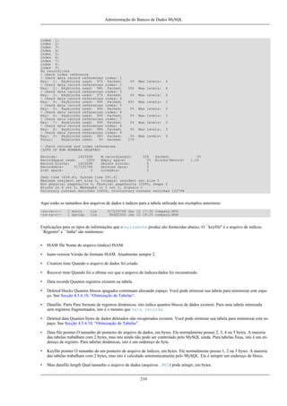Administração do Bancos de Dados MySQL

index 1:
index 2:
index 3:
index 4:
index 5:
index 6:
index 7:
index 8:
index 9:
No recordlinks
- check index reference
- check data record references
Key: 1: Keyblocks used: 97%
- check data record references
Key: 2: Keyblocks used: 98%
- check data record references
Key: 3: Keyblocks used: 97%
- check data record references
Key: 4: Keyblocks used: 99%
- check data record references
Key: 5: Keyblocks used: 99%
- check data record references
Key: 6: Keyblocks used: 99%
- check data record references
Key: 7: Keyblocks used: 99%
- check data record references
Key: 8: Keyblocks used: 99%
- check data record references
Key: 9: Keyblocks used: 98%
Total:
Keyblocks used:
9%

index: 1
Packed:
index: 2
Packed:
index: 3
Packed:
index: 4
Packed:
index: 5
Packed:
index: 6
Packed:
index: 7
Packed:
index: 8
Packed:
index: 9
Packed:
Packed:

0%

Max levels:

4

50%

Max levels:

4

0%

Max levels:

4

60%

Max levels:

3

0%

Max levels:

3

0%

Max levels:

3

0%

Max levels:

3

0%

Max levels:

3

0%
17%

Max levels:

4

- check records and index references
[LOTS OF ROW NUMBERS DELETED]
Records:
1403698
Recordspace used:
100%
Record blocks:
1403698
Recorddata:
317235748
Lost space:
0

M.recordlength:
Empty space:
Delete blocks:
Deleted data:
Linkdata:

226
0%
0
0
0

Packed:
Blocks/Record:

0%
1.00

User time 1639.63, System time 251.61
Maximum resident set size 0, Integral resident set size 0
Non physical pagefaults 0, Physical pagefaults 10580, Swaps 0
Blocks in 4 out 0, Messages in 0 out 0, Signals 0
Voluntary context switches 10604, Involuntary context switches 122798

Aqui estão os tamanhos dos arquivos de dados e índices para a tabela utilizada nos exemplos anteriores:
-rw-rw-r--rw-rw-r--

1 monty
1 davida

tcx
tcx

317235748 Jan 12 17:30 company.MYD
96482304 Jan 12 18:35 company.MYM

Explicações para os tipos de informações que o myisamchk produz são fornecidas abaixo. O ``keyfile'' é o arquivo de índices.
``Registro'' e ``linha'' são sinônimos:
•

ISAM file Nome do arquivo (índice) ISAM.

•

Isam-version Versão do formato ISAM. Atualmente sempre 2.

•

Creation time Quando o arquivo de dados foi criado.

•

Recover time Quando foi a última vez que o arquivo de índices/dados foi reconstruído.

•

Data records Quantos registros existem na tabela.

•

Deleted blocks Quantos blocos apagados continuam alocando espaço. Você pode otimizar sua tabela para minimizar este espaço. See Secção 4.5.6.10, “Otimização de Tabelas”.

•

Datafile: Parts Para formato de registros dinâmicos, isto indica quantos blocos de dados existem. Para uma tabela otimizada
sem registros fragmentados, isto é o mesmo que Data records.

•

Deleted data Quantos bytes de dados deletados não recuperados existem. Você pode otimizar sua tabela para minimizar este espaço. See Secção 4.5.6.10, “Otimização de Tabelas”.

•

Data file pointer O tamanho do ponteiro do arquivo de dados, em bytes. Ele normalmente possui 2, 3, 4 ou 5 bytes. A maioria
das tabelas trabalham com 2 bytes, mas isto ainda não pode ser controlado pelo MySQL ainda. Para tabelas fixas, isto é um endereço de registro. Para tabelas dinâmicas, isto é um endereço de byte.

•

Keyfile pointer O tamanho de um ponteiro de arquivo de índices, em bytes. Ele normalmente possui 1, 2 ou 3 bytes. A maioria
das tabelas trabalham com 2 bytes, mas isto é calculado automaticamente pelo MySQL. Ele é sempre um endereço de bloco.

•

Max datafile length Qual tamanho o arquivo de dados (arquivos .MYD) pode atingir, em bytes.
210

 