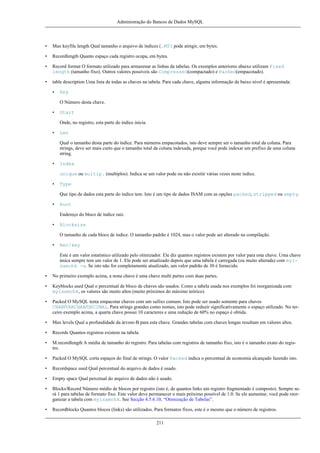 Administração do Bancos de Dados MySQL

•

Max keyfile length Qual tamanho o arquivo de índices (.MYI pode atingir, em bytes.

•

Recordlength Quanto espaço cada registro ocupa, em bytes.

•

Record format O formato utilizado para armazenar as linhas da tabelas. Os exemplos anteriores abaixo utilizam Fixed
length (tamanho fixo). Outros valores possíveis são Compressed(compactado) e Packed(empacotado).

•

table description Uma lista de todas as chaves na tabela. Para cada chave, alguma informação de baixo nível é apresentada:
•

Key
O Número desta chave.

•

Start
Onde, no registro, esta parte do índice inicia.

•

Len
Qual o tamanho desta parte do índice. Para números empacotados, isto deve sempre ser o tamanho total da coluna. Para
strings, deve ser mais curto que o tamanho total da coluna indexada, porque você pode indexar um prefixo de uma coluna
string.

•

Index
unique ou multip. (multiplos). Indica se um valor pode ou não exisitir várias vezes neste índice.

•

Type
Que tipo de dados esta parte do índice tem. Isto é um tipo de dados ISAM com as opções packed, stripped ou empty.

•

Root
Endereço do bloco de índice raiz.

•

Blocksize
O tamanho de cada bloco de índice. O tamanho padrão é 1024, mas o valor pode ser alterado na compilação.

•

Rec/key
Este é um valor estatístico utilizado pelo otimizador. Ele diz quantos registros existem por valor para esta chave. Uma chave
única sempre tem um valor de 1. Ele pode ser atualizado depois que uma tabela é carregada (ou muito alterada) com myisamchk -a. Se isto não for completamente atualizado, um valor padrão de 30 é fornecido.

•

No primeiro exemplo acima, a nona chave é uma chave multi partes com duas partes.

•

Keyblocks used Qual o percentual de bloco de chaves são usados. Como a tabela usada nos exemplos foi reorganizada com
myisamchk, os valores são muito altos (muito próximos do máximo teórico).

•

Packed O MySQL tenta empacotar chaves com um sufixo comum. Isto pode ser usado somente para chaves
CHAR/VARCHAR/DECIMAL. Para strings grandes como nomes, isto pode reduzir significativamente o espaço utilizado. No terceiro exemplo acima, a quarta chave possui 10 caracteres e uma redução de 60% no espaço é obtida.

•

Max levels Qual a profundidade da árvore-B para esta chave. Grandes tabelas com chaves longas resultam em valores altos.

•

Records Quantos registros existem na tabela.

•

M.recordlength A média de tamanho do registro. Para tabelas com registros de tamanho fixo, isto é o tamanho exato do registro.

•

Packed O MySQL corta espaços do final de strings. O valor Packed indica o percentual de economia alcançado fazendo isto.

•

Recordspace used Qual percentual do arquivo de dados é usado.

•

Empty space Qual percetual do arquivo de dados não é usado.

•

Blocks/Record Número médio de blocos por registro (isto é, de quantos links um registro fragmentado é composto). Sempre será 1 para tabelas de formato fixo. Este valor deve permanecer o mais próximo possível de 1.0. Se ele aumentar, você pode reorganizar a tabela com myisamchk. See Secção 4.5.6.10, “Otimização de Tabelas”.

•

Recordblocks Quantos blocos (links) são utilizados. Para formatos fixos, este é o mesmo que o número de registros.
211

 