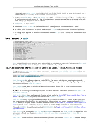 Administração do Bancos de Dados MySQL

•

Na execução de um ALTER TABLE o sinal kill é conferido antes de cada bloco de registros ser lido da tabela original. Se o sinal kill foi habilitado, o comando é abortado e a tabela temporária apagada.

•

Ao fazer um UPDATE TABLE and DELETE TABLE, o sinal de kill é conferido depois de que cada bloco é lido e depois de cada atualização ou remoção de registro. Se o sinal kill está habilitado, a instrução é abortada. Note que se você não estiver utilizando transações, as alterações não irão ser desfeitas!

•

GET_LOCK() irá aborar com NULL.

•

Uma thread INSERT DELAYED irá rapidamente descarregar todos registros que estiverem em memória e morrer.

•

Se a thread estiver no manipulador de bloqueio de tabelas (status: Locked), o bloqueio de tabela será abortado rapidamente.

•

Se a thread estiver esperando por espaço livre em disco numa chamada write, a escrita é abortada com uma mensagem de espaço em disco insuficiente.

4.6.8. Sintaxe de SHOW
ou
ou
ou
ou
ou
ou
ou
ou
ou
ou
ou
ou
ou
ou
ou
ou

SHOW
SHOW
SHOW
SHOW
SHOW
SHOW
SHOW
SHOW
SHOW
SHOW
SHOW
SHOW
SHOW
SHOW
SHOW
SHOW
SHOW

DATABASES [LIKE wild]
[OPEN] TABLES [FROM nome_bd] [LIKE wild]
[FULL] COLUMNS FROM nome_tbl [FROM nome_bd] [LIKE wild]
INDEX FROM nome_tbl [FROM nome_bd]
TABLE STATUS [FROM nome_bd] [LIKE wild]
STATUS [LIKE wild]
VARIABLES [LIKE wild]
[BDB] LOGS
[FULL] PROCESSLIST
GRANTS FOR user
CREATE TABLE nome_tbl
MASTER STATUS
MASTER LOGS
SLAVE STATUS
WARNINGS [LIMIT row_count]
ERRORS [LIMIT row_count]
TABLE TYPES

SHOW fornece informações sobre bancos de dados, tabelas, colunas ou informações do estado do servidor. Se a parte LIKE wild
é usada, a string wild pode ser uma string que usa os meta caracteres ‘%’ e ‘_’ do SQL.

4.6.8.1. Recuperando Informações sobre Bancos de Dados, Tabelas, Colunas e Índices
Você pode usar nome_bd.nome_tabela como uma alternativa para a sintaxe nome_tabela FROM nome_bd. Estas duas
declarações são equivalentes:
mysql> SHOW INDEX FROM minhatabela FROM meudb;
mysql> SHOW INDEX FROM meubd.minhatabela;

SHOW DATABASES lista os bancos de dados no servidor MySQL. Você também pode obter esta lista utilizando o comando
mysqlshow. Na versão 4.0.2 você verá apenas aqeules banco de dados para os quais você tem algum tipo de privilégio, se você
não tiver o privilégio global SHOW DATABASES.
SHOW TABLES lista as tabelas em um banco de dados específico. Esta lista também pode ser obtida utilizando o comando
mysqlshow nome_db.
NOTA: Se um usuário não possui nenhum privilégio para uma tabela, a tabela não será mostrada na saída de SHOW TABLES ou
mysqlshow nome_db
SHOW OPEN TABLES lista as tabelas que estão abertas no cache de tabelas. See Secção 5.4.7, “Como o MySQL Abre e Fecha as
Tabelas”. O campo Comment diz quantas vezes a tabela está em cached e in_use.
SHOW COLUMNS lista as colunas em uma determinada tabela. Se você especificar a opção FULL, também irá obter os privilégios
que você possui para cada coluna. Se os tipos de colunas forem diferentes do que você esperava baseando na declaração CREATE
TABLE, perceba que o MySQL algumas vezes altera os tipos das colunas. See Secção 6.5.3.1, “Alteração de Especificações de Colunas”. A partir do MySQL 4.1, a palavra chave FULL também faz com que qualquer comentário por coluna seja mostrado.
A instrução DESCRIBE fornece informação similar à SHOW COLUMNS. See Secção 6.6.2, “Sintaxe DESCRIBE (Obtem Informações Sobre Colunas)”.
SHOW FIELDS é um sinônimo para SHOW COLUMNS e SHOW KEYS um sinônimo para SHOW INDEX. Você também pode listar
as colunas ou índices de uma tabela com mysqlshow nome_db nome_tabela ou mysqlshow -k nome_bd nome_tabela.
SHOW INDEX retorna a informação de índice em um formato que lembra bem a chamada SQLStatistics do ODBC. As segu215

 