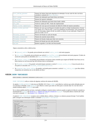 Administração do Bancos de Dados MySQL

Sort_merge_passes

Número de ifusões feitas pelo algorítmo de ordenação. Se este valor for alto você deve
considerar o aumento de sort_buffer.

Sort_range

Número de ordenações que foram feitas com limites.

Sort_rows

Número de registros ordenados.

Sort_scan

Número de ordenações que foram feitas lendo a tabela.

ssl_xxx

Variáveis usadas por SSL; Ainda não implementado.

Table_locks_immediate

Número de vezes que um travamento de tabela foi obtido de maneira automática.

Table_locks_waited

Número de vezes que um bloqueio de tabela não pôde ser obtido imediatamente e foi preciso esperar. Se o valor for alto, e você tiver problemas de performance, suas consultas devem ser otimizadas e depois dividir sua tabela ou tabelas ou usar replicação. Disponível à
partir da versão 3.23.33

Threads_cached

Número de threads no cache de threads.

Threads_connected

Número de conexões atuais abertas.

Threads_created

Número de threads criadas para lidar com conexões.

Threads_running

Número de threads que não estão dormindo.

Uptime

Quantos segundos o servidor está funcionando.

Alguns comentários sobre a tabela acima:
•

Se Opened_tables for grande, provavelmente sua variável table_cache está muito pequena.

•

Se key_reads for grande, provavelmente sua variável key_buffer_size provavelmente está muito pequena. O índice de
acertos do cache pode ser calculaldo com key_reads/key_read_requests.

•

Se Handler_read_rnd for grande, provavelmente você possui várias consultas que exigem do MySQL fazer busca em tabelas inteiras ou você tem joins que não utilizam chaves corretamente.

•

Se Threads_created for grande você pode desejar aumentar a variável thread_cache_size. A taxa de acerto da cache pode ser calculada com Threads_created/Connections.

•

Se Created_tmp_disk_tables for grande, você pode querer aumentar a variável tmp_table_size par obter tabelas
temporárias em memórias em vez de tabelas em disco.

4.6.8.4. SHOW VARIABLES
SHOW [GLOBAL | SESSION] VARIABLES [LIKE wild]

SHOW VARIABLES exibe os valores de algumas variáveis de sistema do MySQL.
As opções GLOBAL e SESSION são novas no MySQL 4.0.3. Com GLOBAL você obterá as variáveis que serão utilizadas para novas conexões ao MySQL. Com SESSION você obterá os valores que estão em efeito para a conexão atual. Se você não estiver
usando nenhuma opção, SESSION será usada.
Se os valores padrões não lhe servirem, você pode configurar a maioria destas variáveis usando as opções de linha de comando na
inicialização do mysqld. See Secção 4.1.1, “Opções de Linha de Comando do mysqld”. Você pode alterar a maioria das variáveis com o comando SET. See Secção 5.5.6, “Sintaxe de SET”.
A saída de SHOW VARIABLES se parece com o exibido abaixo, embora o formato e os números possam divergir. Você também
pode conseguir esta informação usando o comando mysqladmin variables.
+---------------------------------+------------------------------+
| Variable_name
| Value
|
+---------------------------------+------------------------------|
| back_log
| 50
|
| basedir
| /usr/local/mysql
|
| bdb_cache_size
| 8388572
|
| bdb_log_buffer_size
| 32768
|
| bdb_home
| /usr/local/mysql
|
| bdb_max_lock
| 10000
|
| bdb_logdir
|
|
| bdb_shared_data
| OFF
|
| bdb_tmpdir
| /tmp/
|
| bdb_version
| Sleepycat Software: ... |
| binlog_cache_size
| 32768
|
| bulk_insert_buffer_size
| 8388608
|
| character_set
| latin1
|

219

 