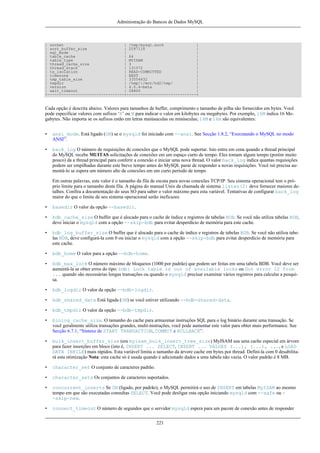 Administração do Bancos de Dados MySQL

| socket
| /tmp/mysql.sock
|
| sort_buffer_size
| 2097116
|
| sql_mode
|
|
| table_cache
| 64
|
| table_type
| MYISAM
|
| thread_cache_size
| 3
|
| thread_stack
| 131072
|
| tx_isolation
| READ-COMMITTED
|
| timezone
| EEST
|
| tmp_table_size
| 33554432
|
| tmpdir
| /tmp/:/mnt/hd2/tmp/
|
| version
| 4.0.4-beta
|
| wait_timeout
| 28800
|
+---------------------------------+------------------------------+

Cada opção é descrita abaixo. Valores para tamanhos de buffer, comprimento e tamanho de pilha são fornecidos em bytes. Você
pode especificar valores com sufixos ‘K’ ou M para indicar o valor em kilobytes ou megabytes. Por exemplo, 16M indica 16 Megabytes. Não importa se os sufixos estão em letras maiúsuculas ou minúsculas; 16M e 16m são equivalentes:
•

ansi_mode. Está ligado (ON) se o mysqld foi iniciado com --ansi. See Secção 1.8.2, “Executando o MySQL no modo
ANSI”.

•

back_log O número de requisições de conexões que o MySQL pode suportar. Isto entra em cena quando a thread principal
do MySQL recebe MUITAS solicitações de conexões em um espaço curto de tempo. Eles tomam algum tempo (porém muito
pouco) da a thread principal para conferir a conexão e iniciar uma nova thread. O valor back_log indica quantas requisições
podem ser empilhadas durante este breve tempo antes do MySQL parar de responder a novas requisições. Você isó precisa aumentá-lo se espera um número alto de conexões em um curto período de tempo
Em outras palavras, este valor é o tamanho da fila de escuta para novas conexões TCP/IP. Seu sistema operacional tem o próprio limite para o tamanho desta fila. A página do manual Unix da chamada de sistema listen(2) deve fornecer maiores detalhes. Confira a documentação do seus SO para saber o valor máximo para esta variável. Tentativas de configurar back_log
maior do que o limite de seu sistema operacional serão ineficazes.

•

basedir O valor da opção --basedir.

•

bdb_cache_size O buffer que é alocado para o cache de índice e registros de tabelas BDB. Se você não utiliza tabelas BDB,
deve iniciar o mysqld com a opção --skip-bdb para evitar desperdício de memória para este cache.

•

bdb_log_buffer_size O buffer que é alocado para o cache de índice e registros de tabelas BDB. Se você não utiliza tabelas BDB, deve configurá-la com 0 ou iniciar o mysqld com a opção --skip-bdb para evitar desperdício de memória para
este cache.

•

bdb_home O valor para a opção --bdb-home.

•

bdb_max_lock O número máximo de bloqueios (1000 por padrão) que podem ser feitas em uma tabela BDB. Você deve ser
aumentá-la se obter erros do tipo: bdb: Lock table is out of available locks ou Got error 12 from
... quando são necessárias longas transações ou quando o mysqld precisar examinar vários registros para calcular a pesquisa.

•

bdb_logdir O valor da opção --bdb-logdir.

•

bdb_shared_data Está ligada (ON) se você estiver utilizando --bdb-shared-data.

•

bdb_tmpdir O valor da opção --bdb-tmpdir.

•

binlog_cache_size. O tamanho do cache para armazenar instruções SQL para o log binário durante uma transação. Se
você geralmente utiliza transações grandes, multi-instruções, você pode aumentar este valor para obter mais performance. See
Secção 6.7.1, “Sintaxe de START TRANSACTION, COMMIT e ROLLBACK”.

•

bulk_insert_buffer_size (era myisam_bulk_insert_tree_size) MyISAM usa uma cache especial em árvore
para fazer inserções em bloco (isto é, INSERT ... SELECT, INSERT ... VALUES (...), (...), ..., e LOAD
DATA INFILE) mais rápidos. Esta variável limita o tamanho da árvore cache em bytes por thread. Definí-la com 0 desabilitará esta otimização Nota: esta cache só é usada quando é adicionado dados a uma tabela não vazia. O valor padrão é 8 MB.

•

character_set O conjunto de caracteres padrão.

•

character_sets Os conjuntos de caracteres suportados.

•

concurrent_inserts Se ON (ligado, por padrão), o MySQL permitirá o uso de INSERT em tabelas MyISAM ao mesmo
tempo em que são executadas consultas SELECT. Você pode desligar esta opção iniciando mysqld com --safe ou -skip-new.

•

connect_timeout O número de segundos que o servidor mysqld espera para um pacote de conexão antes de responder
221

 