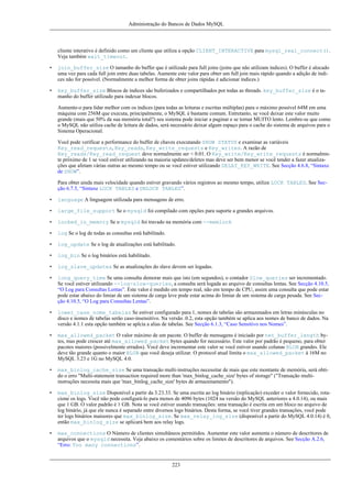 Administração do Bancos de Dados MySQL

cliente interativo é definido como um cliente que utiliza a opção CLIENT_INTERACTIVE para mysql_real_connect().
Veja também wait_timeout.
•

join_buffer_size O tamanho do buffer que é utilizado para full joins (joins que não utilizam índices). O buffer é alocado
uma vez para cada full join entre duas tabelas. Aumente este valor para obter um full join mais rápido quando a adição de índices não for possível. (Normalmente a melhor forma de obter joins rápidas é adicionar índices.)

•

key_buffer_size Blocos de índices são buferizados e compartilhados por todas as threads. key_buffer_size é o tamanho do buffer utilizado para indexar blocos.
Aumente-o para lidar melhor com os índices (para todas as leituras e escritas múltiplas) para o máximo possível 64M em uma
máquina com 256M que executa, principalmente, o MySQL é bastante comum. Entretanto, se você deixar este valor muito
grande (mais que 50% da sua memória total?) seu sistema pode iniciar a paginar e se tornar MUITO lento. Lembre-se que como
o MySQL não utiliza cache de leitura de dados, será necessário deixar algum espaço para o cache do sistema de arquivos para o
Sistema Operacional.
Você pode verificar a performance do buffer de chaves executando SHOW STATUS e examinar as variáveis
Key_read_requests, Key_reads, Key_write_requests e Key_writes. A razão de
Key_reads/Key_read_request deve normalmente ser < 0.01. O Key_write/Key_write_requests é normalmnte próximo de 1 se você estiver utilizando na maioria updates/deletes mas deve ser bem menor se você tender a fazer atualizações que afetam várias outras ao mesmo tempo ou se você estiver utilizando DELAY_KEY_WRITE. See Secção 4.6.8, “Sintaxe
de SHOW”.
Para obter ainda mais velocidade quando estiver gravando vários registros ao mesmo tempo, utilize LOCK TABLES. See Secção 6.7.5, “Sintaxe LOCK TABLES e UNLOCK TABLES”.

•

language A linguagem utilizada para mensagens de erro.

•

large_file_support Se o mysqld foi compilado com opções para suporte a grandes arquivos.

•

locked_in_memory Se o mysqld foi travado na memória com --memlock

•

log Se o log de todas as consultas está habilitado.

•

log_update Se o log de atualizações está habilitado.

•

log_bin Se o log binários está habilitado.

•

log_slave_updates Se as atualizações do slave devem ser logadas.

•

long_query_time Se uma consulta demorar mais que isto (em segundos), o contador Slow_queries ser incrementado.
Se você estiver utilizando --log-slow-queries, a consulta será logada ao arquivo de consultas lentas. See Secção 4.10.5,
“O Log para Consultas Lentas”. Este valor é medido em tempo real, não em tempo de CPU, assim uma consulta que pode estar
pode estar abaixo do limiar de um sistema de carga leve pode estar acima do limiar de um sistema de carga pesada. See Secção 4.10.5, “O Log para Consultas Lentas”.

•

lower_case_nome_tabelas Se estiver configurado para 1, nomes de tabelas são armazenados em letras minúsculas no
disco e nomes de tabelas serão caso-insensitivo. Na versão .0.2, esta opção também se aplica aos nomes de banco de dados. Na
versão 4.1.1 esta opção também se aplcia a alias de tabelas. See Secção 6.1.3, “Caso Sensitivo nos Nomes”.

•

max_allowed_packet O valor máximo de um pacote. O buffer de mensagens é iniciado por net_buffer_length bytes, mas pode crescer até max_allowed_packet bytes quando for necessário. Este valor por padrão é pequeno, para obter
pacotes maiores (possivelmente errados). Você deve incrementar este valor se você estiver usando colunas BLOB grandes. Ele
deve tão grande quanto o maior BLOB que você deseja utilizar. O protocol atual limita o max_allowed_packet à 16M no
MySQL 3.23 e 1G no MySQL 4.0.

•

max_binlog_cache_size Se uma transação multi-instruções necessitar de mais que este montante de memória, será obtido o erro "Multi-statement transaction required more than 'max_binlog_cache_size' bytes of storage" ("Transação multiinstruções necessita mais que 'max_binlog_cache_size' bytes de armazenamento").

•

max_binlog_size Disponível a partir da 3.23.33. Se uma escrita ao log binário (replicação) exceder o valor fornecido, rotacione os logs. Você não pode configurá-lo para menos de 4096 bytes (1024 na versão do MySQL anteriores a 4.0.14), ou mais
que 1 GB. O valor padrão é 1 GB. Nota se você estiver usando transações: uma transação é escrita em um bloco no arquivo de
log binário, já que ele nunca é separado entre diversos logs binários. Desta forma, se você tiver grandes transações, você pode
ter logs binários maioores que max_binlog_size. Se max_relay_log_size (disponível a partir do MySQL 4.0.14) é 0,
então max_binlog_size se aplicará bem aos relay logs.

•

max_connections O Número de clientes simultâneos permitidos. Aumentar este valor aumenta o número de descritores de
arquivos que o mysqld necessita. Veja abaixo os comentários sobre os limites de descritores de arquivos. See Secção A.2.6,
“Erro: Too many connections”.

223

 
