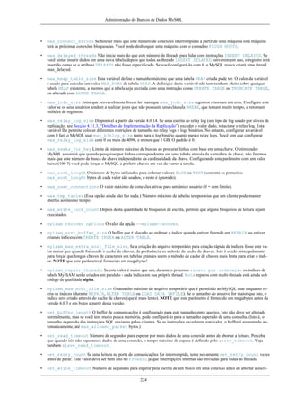 Administração do Bancos de Dados MySQL

•

max_connect_errors Se houver mais que este número de conexões interrompidas a partir de uma máquina está máquina
terá as próximas conexões bloqueadas. Você pode desbloquar uma máquina com o comadno FLUSH HOSTS.

•

max_delayed_threads Não inicie mais do que este número de threads para lidar com instruções INSERT DELAYED. Se
você tentar inserir dados em uma nova tabela depois que todas as threads INSERT DELAYED estiverem em uso, o registro será
inserido como se o atributo DELAYED não fosse especificado. Se você configurá-lo com 0, o MySQL nunca criará uma thread
max_delayed.

•

max_heap_table_size Esta variável define o tamanho máximo que uma tabela HEAP criada pode ter. O valor da variável
é usado para calcular um valor MAX_ROWS da tabela HEAP. A definição desta variável não tem nenhum efeito sobre qualquet
tabela HEAP existente, a memos que a tabela seja recriada com uma instrução como CREATE TABLE ou TRUNCATE TABLE,
ou alterada com ALTER TABLE.

•

max_join_size Joins que provavelmente forem ler mais que max_join_size registros retornam um erro. Configure este
valor se os seus usuários tendem a realizar joins que não possuem uma cláusula WHERE, que tomam muito tempo, e retornam
milhões de registros.

•

max_relay_log_size Disponível a partir da versão 4.0.14. Se uma escrita ao relay log (um tipo de log usado por slaves de
replicação, see Secção 4.11.3, “Detalhes de Implementação da Replicação”) exceder o valor dado, rotacione o relay log. Esta
variável lhe permite colocar diferentes restrições de tamanho no relay logs e logs binários. No entanto, configurar a variável
com 0 fará o MySQL usar max_binlog_size tanto para o log binário quanto para o relay logs. Você tem que configurar
max_relay_log_size com 0 ou mais de 4096, e menos que 1 GB. O padrão é 0.

•

max_seeks_for_key Limite do número máximo de buscas ao procurar linhas com base em uma chave. O otimizador
MySQL assumirá que quando pesquisar por linhas correspondentes em uma tabela através da varredura da chave, não faremos
mais que este número de busca de chave independente da cardinalidade da chave. Configurando este parâmetro com um valor
baixo (100 ?) você pode forçar o MySQL a preferir chaves em vez de varrer a tabela.

•

max_sort_length O número de bytes utilizados para ordenar valores BLOB ou TEXT (somente os primeiros
max_sort_lenght bytes de cada valor são usados; o resto é ignorado).

•

max_user_connections O valor máximo de conexões ativas para um único usuário (0 = sem limite).

•

max_tmp_tables (Esta opção ainda não faz nada.) Número máximo de tabelas temporárias que um cliente pode manter
abertas ao mesmo tempo.

•

max_write_lock_count Depois desta quantidade de bloqueios de escrita, permite que alguns bloqueios de leitura sejam
executados.

•

myisam_recover_options O valor da opção --myisam-recover.

•

myisam_sort_buffer_size O buffer que é alocado ao ordenar o índice quando estiver fazendo um REPAIR ou estiver
criando índices com CREATE INDEX ou ALTER TABLE.

•

myisam_max_extra_sort_file_size. Se a criação do arquivo temporário para criação rápida de índices fosse este valor maior que quando for usado o cache de chaves, de preferência ao método de cache de chaves. Isto é usado principalmente
para forçar que longas chaves de caracteres em tabelas grandes usem o método de cache de chaves mais lenta para criar o índice. NOTE que este parâmetro é fornecido em megabytes!

•

myisam_repair_threads. Se este valor é maior que um, durante o processo reparo por ordenação os índices de
tabels MyISAM serão criados em paralelo - cada índice em sua própria thread. Nota reparos com multi-threads está ainda sob
código de qualidade alpha.

•

myisam_max_sort_file_size O tamanho máximo do arquivo temporário que é permitido ao MySQL usar enquanto recria os índices (durante REPAIR, ALTER TABLE ou LOAD DATA INFILE). Se o tamanho do arquivo for maior que isto, o
índice será criado através do cache de chaves (que é mais lento). NOTE que este parâmetro é fornecido em megabytes antes da
versão 4.0.3 e em bytes a partir desta versão.

•

net_buffer_length O buffer de comunicações é configurado para este tamanho entre queries. Isto não deve ser alterado
normalmente, mas se você tem muito pouca memória, pode configurá-lo para o tamanho esperado de uma consulta. (Isto é, o
tamanho experado das instruções SQL enviadas pelos clientes. Se as instruções excederem este valor, o buffer é aumentado automaticamente, até max_allowed_packet bytes.)

•

net_read_timeout Número de segundos para esperar por mais dados de uma conexão antes de abortar a leitura. Perceba
que quando nós não esperamos dados de uma conexão, o tempo máximo de espera é definido pelo write_timeout. Veja
também slave_read_timeout.

•

net_retry_count Se uma leitura na porta de comunicações for interrompida, tente novamente net_retry_count vezes
antes de parar. Este valor deve ser bem alto no FreeBSD já que interrupções internas são enviadas para todas as threads.

•

net_write_timeout Número de segundos para esperar pela escrita de um bloco em uma conexão antes de abortar a escri224

 